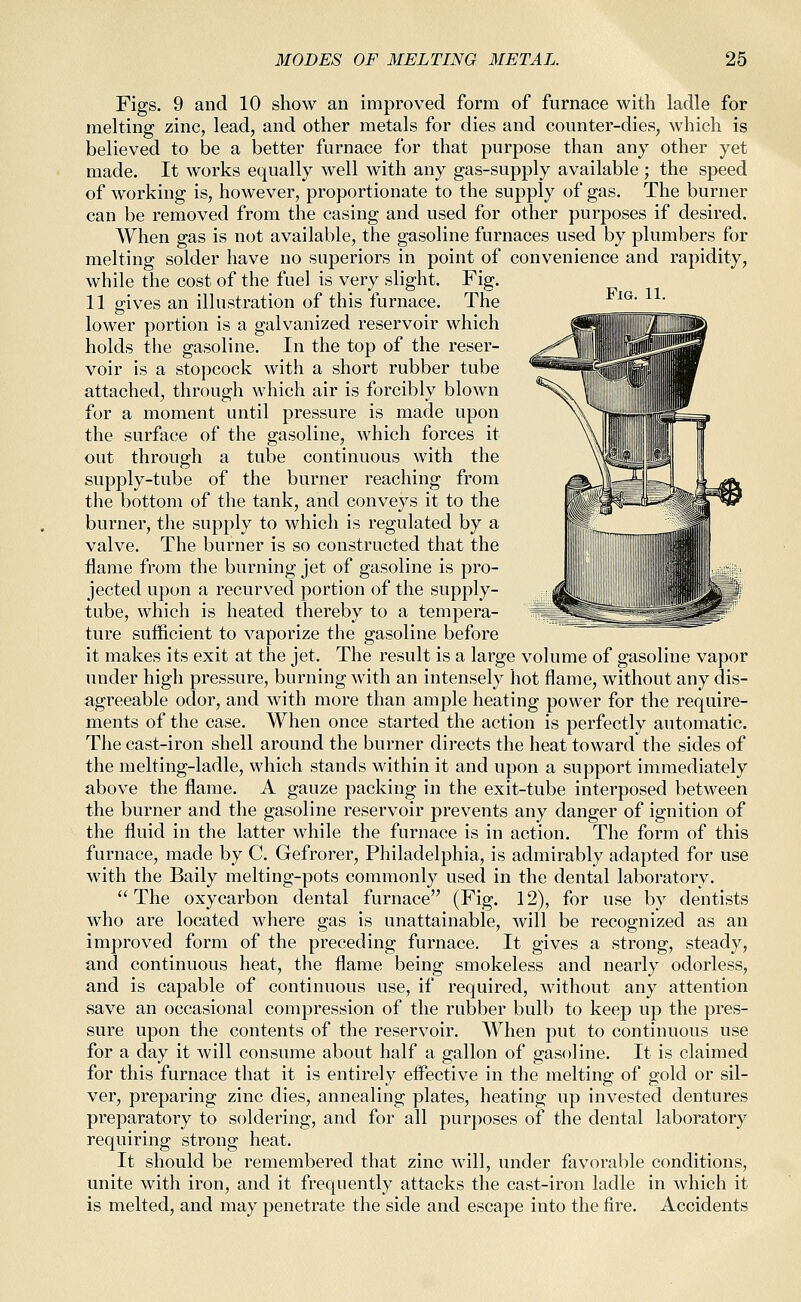 Fig. 11. Figs. 9 and 10 show an improved form of furnace with ladle for melting zinc, lead, and other metals for dies and counter-dies, which is believed to be a better furnace for that purpose than any other yet made. It works equally well with any gas-supply available ; the speed of working is, however, proportionate to the supply of gas. The burner can be removed from the casing and used for other purposes if desired. When gas is not available, the gasoline furnaces used by plumbers for melting solder have no superiors in point of convenience and rapidity, while the cost of the fuel is very slight. Fig. 11 gives an illustration of this furnace. The lower portion is a galvanized reservoir which holds the gasoline. In the top of the reser- voir Is a stopcock with a short rubber tube attached, through which air is forcibly blown for a moment until pressure is made upon the surface of the gasoline, which forces it out through a tube continuous with the supply-tube of the burner reaching from the bottom of the tank, and conveys it to the burner, the supply to which is regulated by a valve. The burner is so constructed that the flame from the burning jet of gasoline is pro- jected upon a recurved portion of the supply- tube, which is heated thereby to a tempera- ture sufficient to vaporize the gasoline before it makes its exit at the jet. The result is a large volume of gasoline vapor under high pressure, burning with an intensely hot flame, without any dis- agreeable odor, and with more than ample heating power for the require- ments of the case. When once started the action is perfectly automatic. The cast-iron shell around the burner directs the heat toward the sides of the melting-ladle, which stands within it and upon a support immediately above the flame. A gauze packing in the exit-tube interposed between the burner and the gasoline reservoir prevents any danger of ignition of the fluid in the latter while the furnace is in action. The form of this furnace, made by C. Gefrorer, Philadelphia, is admirably adapted for use with the Baily melting-pots commonly used in the dental laboratory. The oxycarbon dental furnace (Fig. 12), for use by dentists who are located where gas is unattainable, will be recognized as an improved form of the preceding furnace. It gives a strong, steady, and continuous heat, the flame being smokeless and nearly odorless, and is capable of continuous use, if required, without any attention save an occasional compression of the rubber bulb to keep up the pres- sure upon the contents of the reservoir. When put to continuous use for a day it will consume about half a gallon of gasoline. It is claimed for this furnace that it is entirely efl^ective in the melting of gold or sil- ver, preparing zinc dies, annealing plates, heating up invested dentures preparatory to soldering, and for all purposes of the dental laboratory requiring strong heat. It should be remembered that zinc will, under favorable conditions, unite with iron, and it frequently attacks the cast-iron ladle in which it is melted, and may penetrate the side and escape into the fire. Accidents