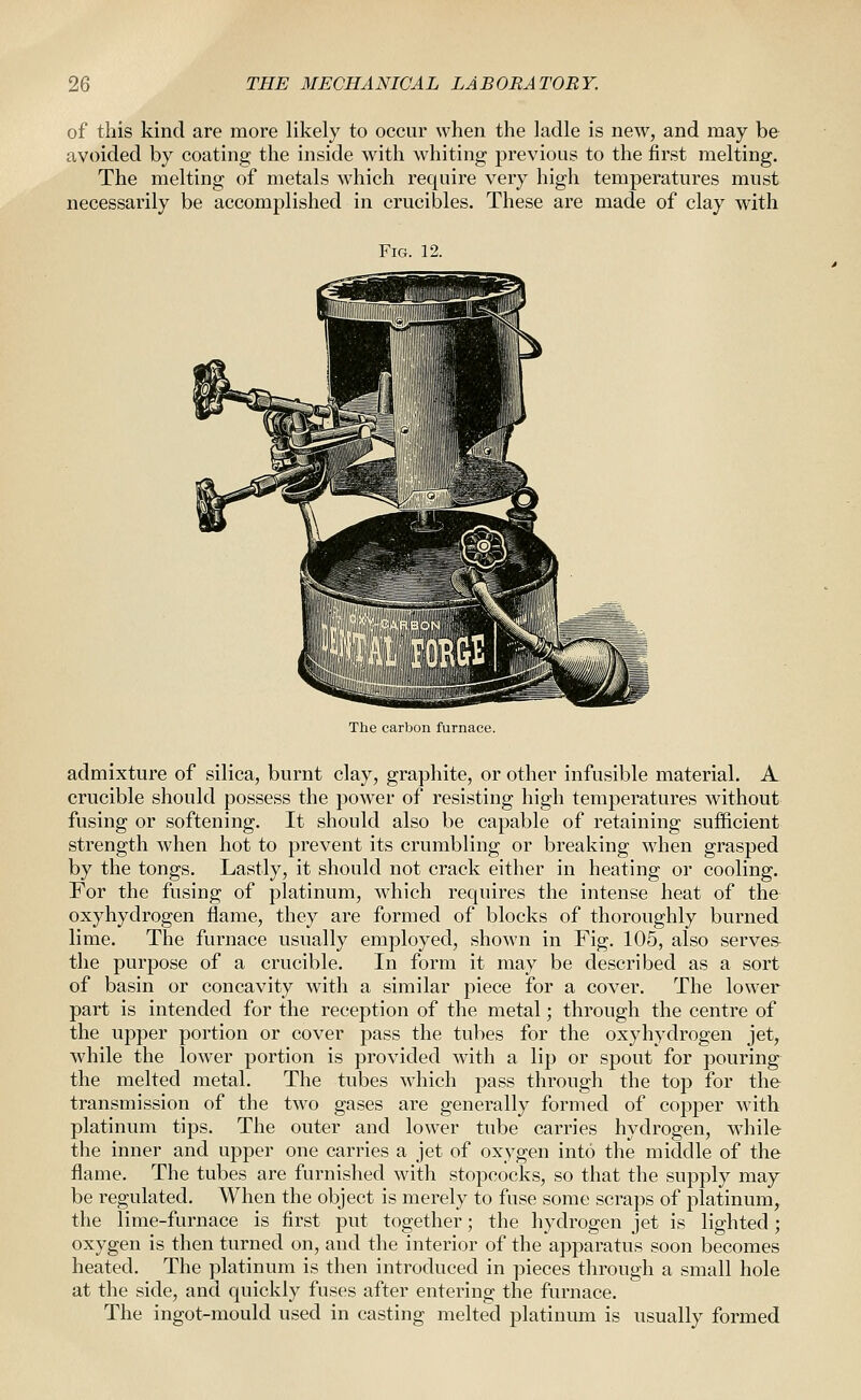 of this kind are more likely to occur when the ladle is new, and may be avoided by coating the inside with whiting previous to the first melting. The melting of metals which require very high temperatures must necessarily be accomplished in crucibles. These are made of clay with Fig. 12. The carbon furnace. admixture of silica, burnt clay, graphite, or other infusible material. A crucible should possess the power of resisting high temperatures without fusing or softening. It should also be capable of retaining sufficient strength when hot to prevent its crumbling or breaking when grasped by the tongs. Lastly, it should not crack either in heating or cooling. For the fusing of platinum, which requires the intense heat of the oxyhydrogen flame, they are formed of blocks of thoroughly burned lime. The furnace usually employed, shown in Fig. 105, also serve& the purpose of a crucible. In form it may be described as a sort of basin or concavity with a similar piece for a cover. The lower part is intended for the reception of the metal; through the centre of the upper portion or cover pass the tubes for the oxyhydrogen jet, while the lower portion is provided with a lip or spout for pouring the melted metal. The tubes which pass through the top for the transmission of the two gases are generally formed of copper with platinum tips. The outer and lower tube carries hydrogen, while the inner and upper one carries a jet of oxygen into the middle of the flame. The tubes are furnished with stopcocks, so that the supply may be regulated. When the object is merely to fuse some scraps of platinum, the lime-furnace is first put together; the hydrogen jet is lighted; oxygen is then turned on, and the interior of the apparatus soon becomes heated. The platinum is then introduced in pieces through a small hole at the side, and quickly fuses after entering the furnace. The ingot-mould used in casting melted platinum is usually formed