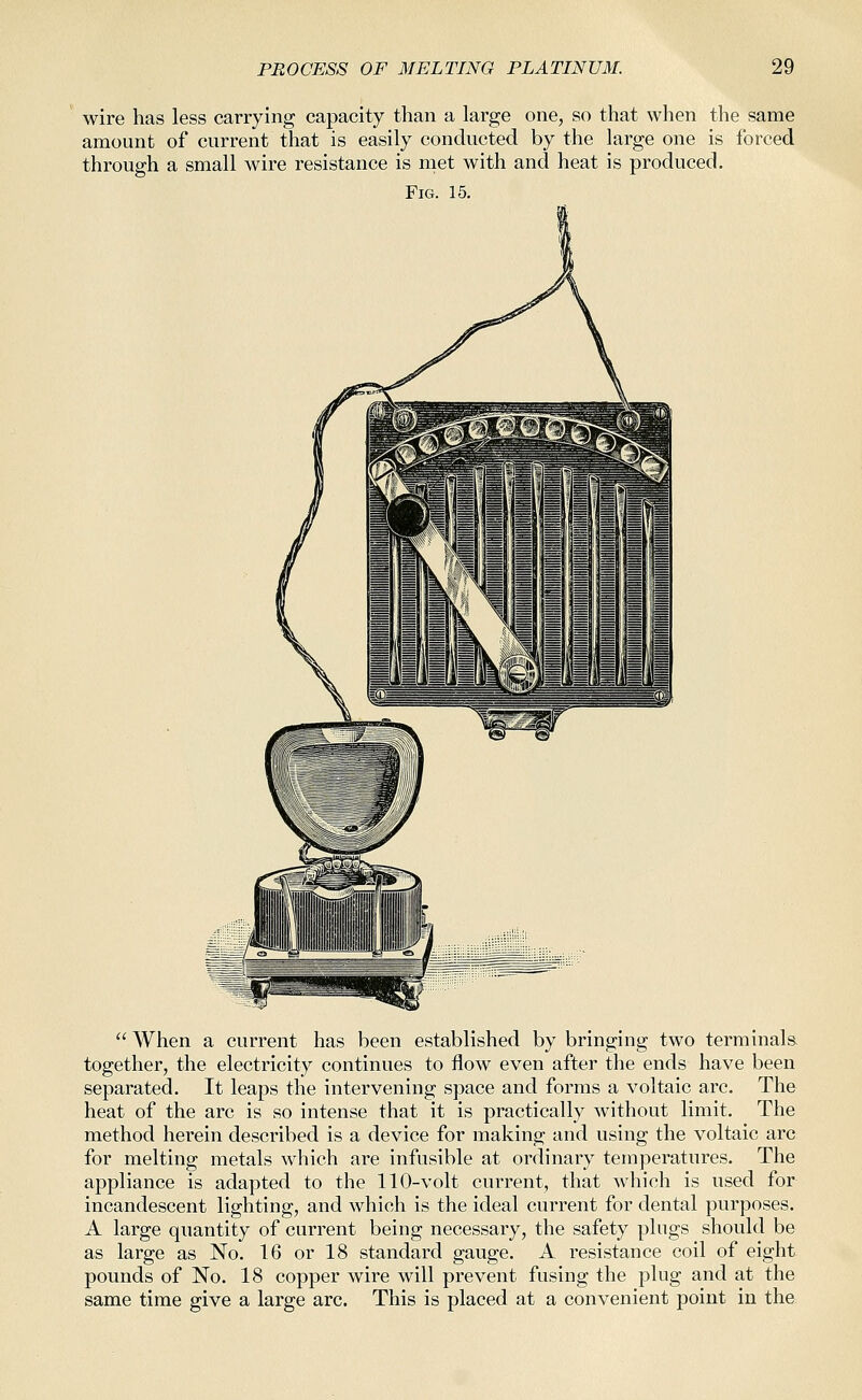 wire has less carrying capacity than a large one, so that when the same amount of current that is easily conducted by the large one is forced through a small wire resistance is met with and heat is produced. Fig. 15. When a current has been established by bringing two terminals together, the electricity continues to flow even after the ends have been separated. It leaps the intervening space and forms a voltaic arc. The heat of the arc is so intense that it is practically without limit. The method herein described is a device for making and using the voltaic arc for melting metals which are infusible at ordinary temperatures. The appliance is adapted to the 110-volt current, that which is used for incandescent lighting, and which is the ideal current for dental purposes. A large quantity of current being necessary, the safety plugs should be as large as No. 16 or 18 standard gauge. A resistance coil of eight pounds of No. 18 copper wire will prevent fusing the plug and at the same time give a large arc. This is placed at a convenient point in the