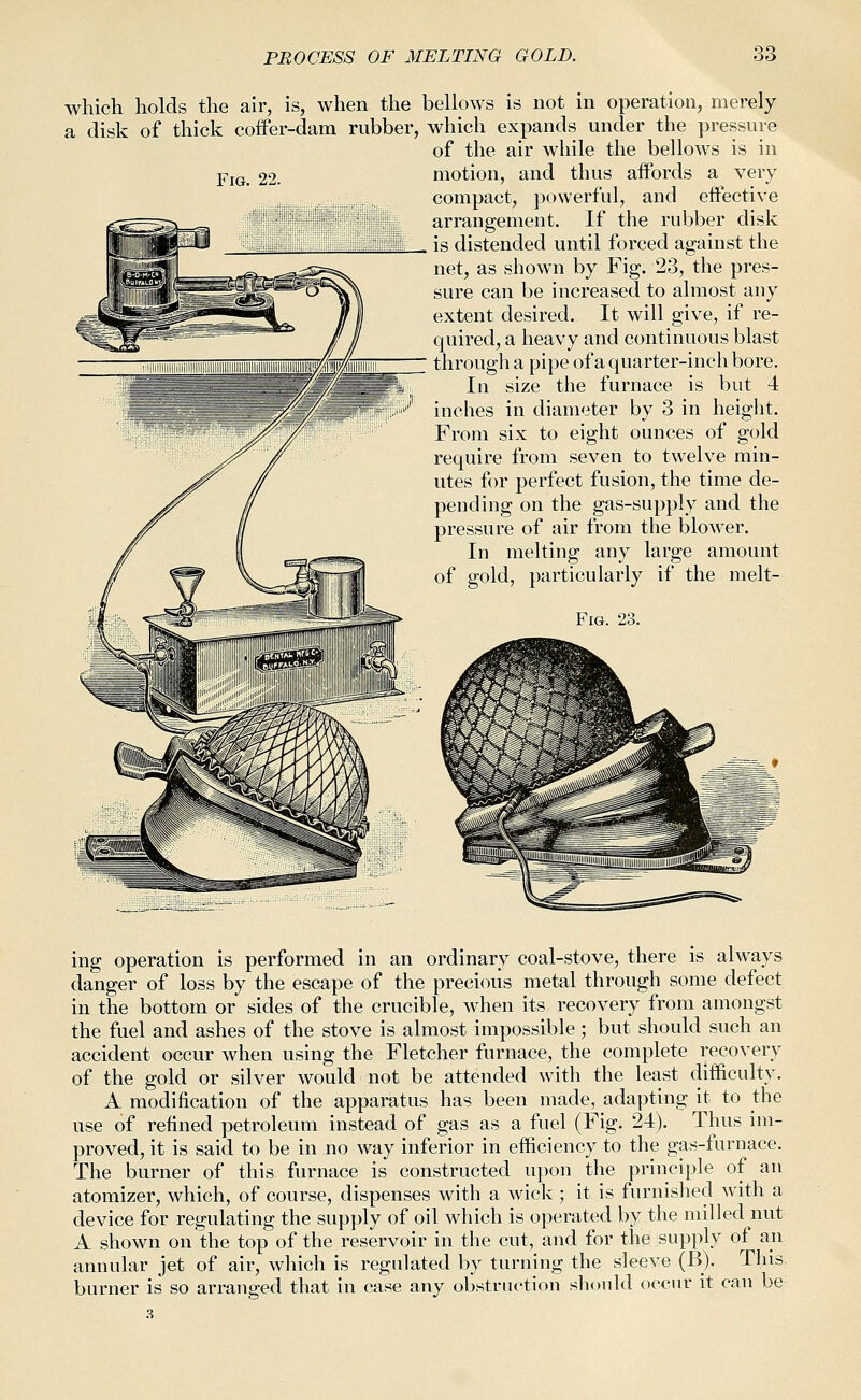 Fig. 22. which holds the air, is, when the bellows is not in operation, merely a disk of thick coffer-dam rubber, which expands under the pressure of the air while the bellows is in motion, and thus affords a very compact, ])ovverfuI, and effective arrangement. If the rubber disk is distended until forced against the net, as shown by Fig. 23, the pres- sure can be increased to almost any extent desired. It will give, if re- quired, a heavy and continuous blast through a pipe of a quarter-inch bore. In size the furnace is but 4 inches in diameter by 3 in height. From six to eight ounces of gold require from seven to twelve min- utes for perfect fusion, the time de- pending on the gas-supply and the pressure of air from the blower. In melting any large amount of gold, particularly if the melt- FiG. 23. ing operation is performed in an ordinary coal-stove, there is always danger of loss by the escape of the precious metal through some defect in the bottom or sides of the crucible, when its recovery from amongst the fuel and ashes of the stove is almost impossible ; but should such an accident occur when using the Fletcher furnace, the complete recovery of the gold or silver would not be attended with the least difficulty. A modification of the apparatus has been made, adapting it to the use of refined petroleum instead of gas as a fuel (Fig. 24). Thus im- proved, it is said to be in no way inferior in efficiency to the gas-furnace. The burner of this furnace is constructed upon the principle of an atomizer, which, of course, dispenses with a wick ; it is furnished wdth a device for regulating the supply of oil which is operated by the milled nut A shown on the top of the reservoir in the cut, and for the supply of an annular jet of air, which is regulated by turning the sleeve (B). This burner is so arranged that in case any obstruction should occur it can be