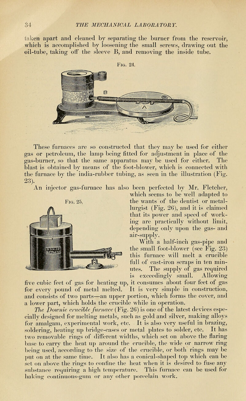 taken apart and cleaned by separating the burner from the reservoir, which is accomplished by loosening the small screws, drawing out the oil-tube, taking off the sleeve B, and removing the inside tube. Fig. 24. Fig. 25. These furnaces are so constructed that they may be used for either gas or petroleum, the lamp being fitted for adjustment in place of the gas-burner, so that the same apparatus may be used for either. The blast is obtained by means of the foot-blower, which is connected with the furnace by the india-rubber tubing, as seen in the illustration (Fig. 23). An injector gas-furnace has also been perfected by Mr. Fletcher, which seems to be well adapted to the wants of the dentist or metal- lurgist (Fig. 26), and it is claimed that its power and speed of work- ing are practically without limit, depending only upon the gas- and air-supply. With a half-inch gas-pipe and the small foot-blower (see Fig. 23) this furnace will melt a crucible full of cast-iron scraps in ten min- utes. The supply of gas required is exceedingly small. Allowing five cubic feet of gas for heating up^ it consumes about four feet of gas for every pound of metal melted. It is very simple in construction, and consists of two parts—an upper portion, which forms the cover, and a lower part, which holds the crucible while in operation. The Downie crucible furnace (Fig. 26) is one of the latest devices espe- cially designed for melting metals, such as gold and silver, making alloys for amalgam, experimental work, etc. It is also very useful in brazing, soldering, heating up bridge-cases or metal plates to solder, etc. It has two removable rings of different widths, which set on above the flaring base to carry the heat up around the crucible, the wide or narrow ring being used, according to the size of the crucible, or both rings may be put on at the same time. It also has a conical-shaped top which can be set on above the rings to confine the heat when it is desired to fuse any substance requiring a high temperature. This furnace can be used for baking continuous-gum or any otiier por<'elain work.