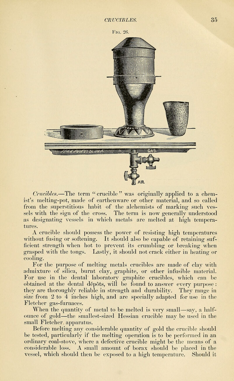 CRUCIBLES. Fig. 26. 35 Crucibles.—The terra  crucible  was originally applied to a chem- ist's melting-pot, made of earthenware or other material, and so called from the superstitious habit of the alchemists of marking such ves- sels with the sign of the cross. The term is now generally understood as designating vessels in which metals are melted at high tempera- tures. A crucible should possess the power of resisting high temperatures without fusing or softening. It should also be capable of retaining suf- ficient strength when hot to prevent its crumbling or breaking when grasped with the tongs. Lastly, it should not crack either in heating or cooling. For the purpose of melting metals crucibles are made of clay with admixture of silica, burnt clay, graphite, or other infusible material. For use in the dental laboratory graphite crucibles, which can be obtained at the dental depots, will be found to answer every purpose : they are thoroughly reliable in strength and durability. They range in size from 2 to 4 inches high, and are specially adapted for use in the Fletcher gas-furnaces. When the quantity of metal to be melted is very small—say, a half- ounce of gold—the smallest-sized Hessian crucible may be used in the small Fletcher, apparatus. Before melting any considerable quantity of gold the crucible should be tested, particularly if the melting operation is to be performed in an ordinary coal-stove, where a defective crucible might be the means of a considerable loss. A small amount of borax should be placed in the vessel, which should then be exposed to a high temperature. Should it