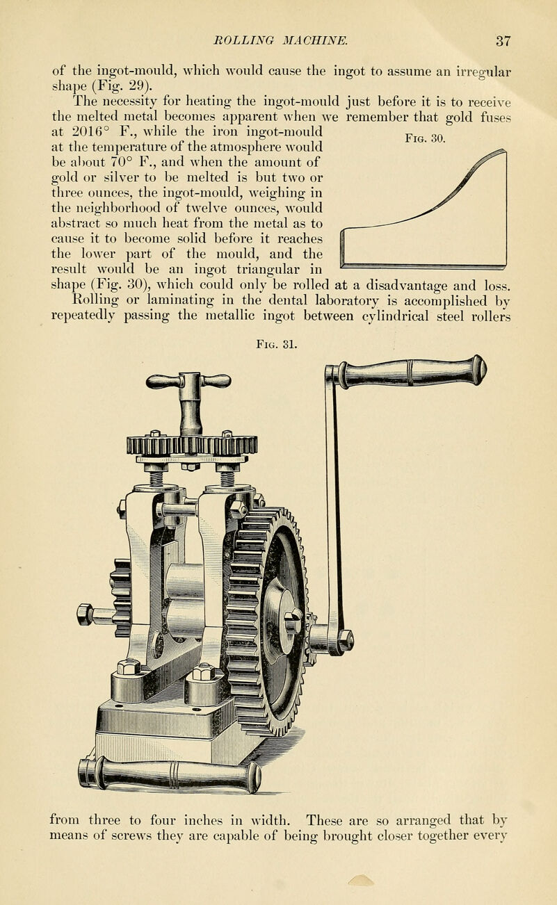 Fig. 30. of the ingot-mould, which would cause the ingot to assume an irregular shape (Fig. 29). The necessity for heating the ingot-mould just before it is to receive the melted metal becomes apparent when we remember that gold fuses at 2016° F., while the iron ingot-mould at the temperature of the atmosphere would be about 70° F., and when the amount of gold or silver to be melted is but two or three ounces, the ingot-mould, weighing in the neighborhood of twelve ounces, would abstract so much heat from the metal as to cause it to become solid before it reaches the lower part of the mould, and the result would be an ingot triangular in shape (Fig. 30), which could only be rolled at a disadvantage and loss. Rolling or laminating in the dental laboratory is accomplished by repeatedly passing the metallic ingot between cylindrical steel rollers Fig. 31. from three to four inches in width. These are so arranged that by means of screws they are capable of being brought closer together every