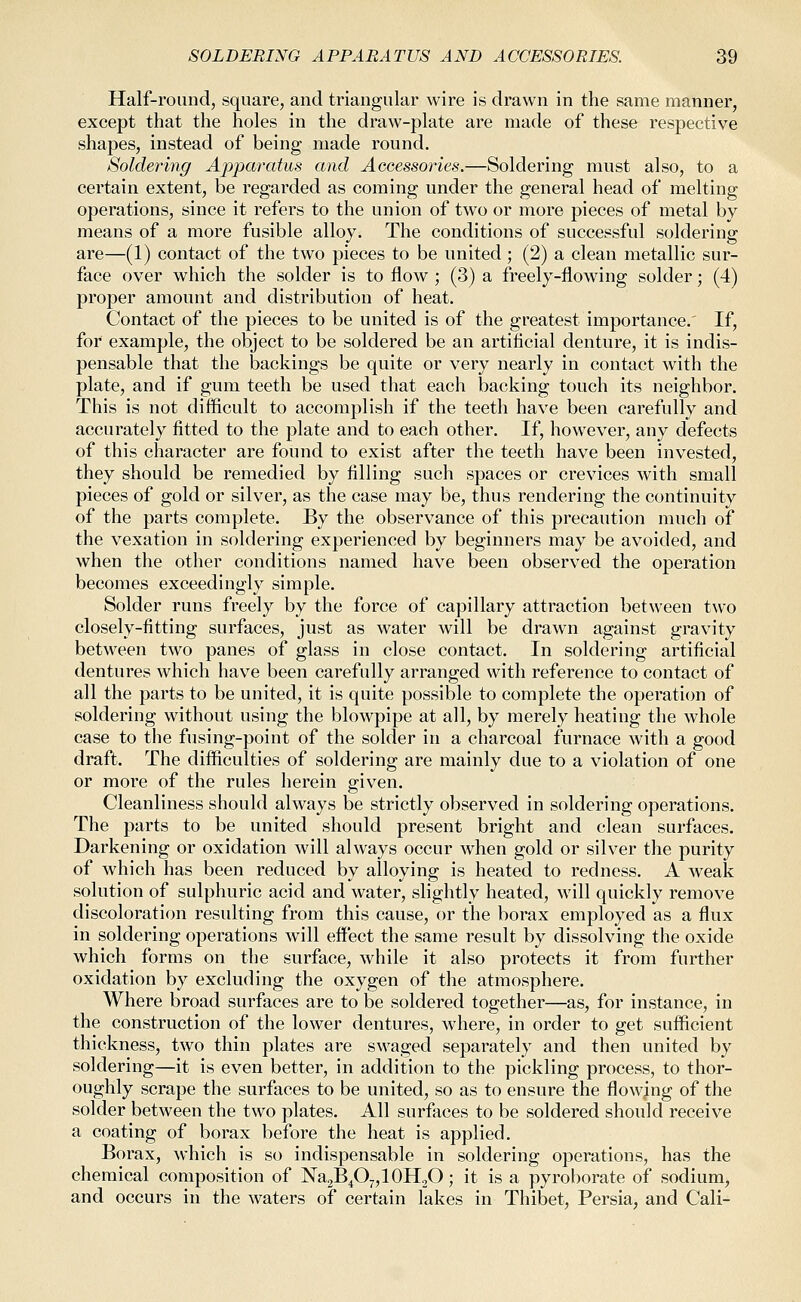 Half-round, square, and triangular wire is drawn in the same manner, except that the holes in the draw-plate are made of these respective shapes, instead of being made round. Soldering Apparatus and Accessories.—Soldering must also, to a certain extent, be regarded as coming under the general head of melting operations, since it refers to the union of two or more pieces of metal by means of a more fusible alloy. The conditions of successful soldering are—(1) contact of the two pieces to be united ; (2) a clean metallic sur- face over which the solder is to flow ; (3) a freely-flowing solder; (4) proper amount and distribution of heat. Contact of the pieces to be united is of the greatest importance.' If, for example, the object to be soldered be an artiflcial denture, it is indis- pensable that the backings be quite or very nearly in contact with the plate, and if gum teeth be used that each backing touch its neighbor. This is not difficult to accomplish if the teeth have been carefully and accurately fitted to the plate and to each other. If, however, any defects of this character are found to exist after the teeth have been invested, they should be remedied by filling such spaces or crevices with small pieces of gold or silver, as the case may be, thus rendering the continuity of the parts complete. By the observance of this precaution much of the vexation in soldering experienced by beginners may be avoided, and when the other conditions named have been observed the operation becomes exceedingly simple. Solder runs freely by the force of capillary attraction between two closely-fitting surfaces, just as water will be drawn against gravity between two panes of glass in close contact. In soldering artificial dentures which have been carefully arranged with reference to contact of all the parts to be united, it is quite possible to complete the operation of soldering without using the blowpipe at all, by merely heating the whole case to the fusing-point of the solder in a charcoal furnace with a good draft. The difficulties of soldering are mainly due to a violation of one or more of the rules herein given. Cleanliness should always be strictly observed in soldering operations. The parts to be united should present bright and clean surfaces. Darkening or oxidation will always occur when gold or silver the purity of which has been reduced by alloying is heated to redness. A weak solution of sulphuric acid and water, slightly heated, will quickly remove discoloration resulting from this cause, or the borax employed as a flux in soldering operations will effect the same result by dissolving the oxide which forms on the surface, while it also protects it from further oxidation by excluding the oxygen of the atmosphere. Where broad surfaces are to be soldered together—as, for instance, in the construction of the lower dentures, where, in order to get sufficient thickness, two thin plates are swaged separately and then united by soldering—it is even better, in addition to the pickling process, to thor- oughly scrape the surfaces to be united, so as to ensure the flowing of the solder between the two plates. All surfaces to be soldered should receive a coating of borax before the heat is applied. Borax, which is so indispensable in soldering operations, has the chemical composition of Na2B4O„10H2O; it is a pyroborate of sodium, and occurs in the waters of certain lakes in Thibet, Persia, and Call-