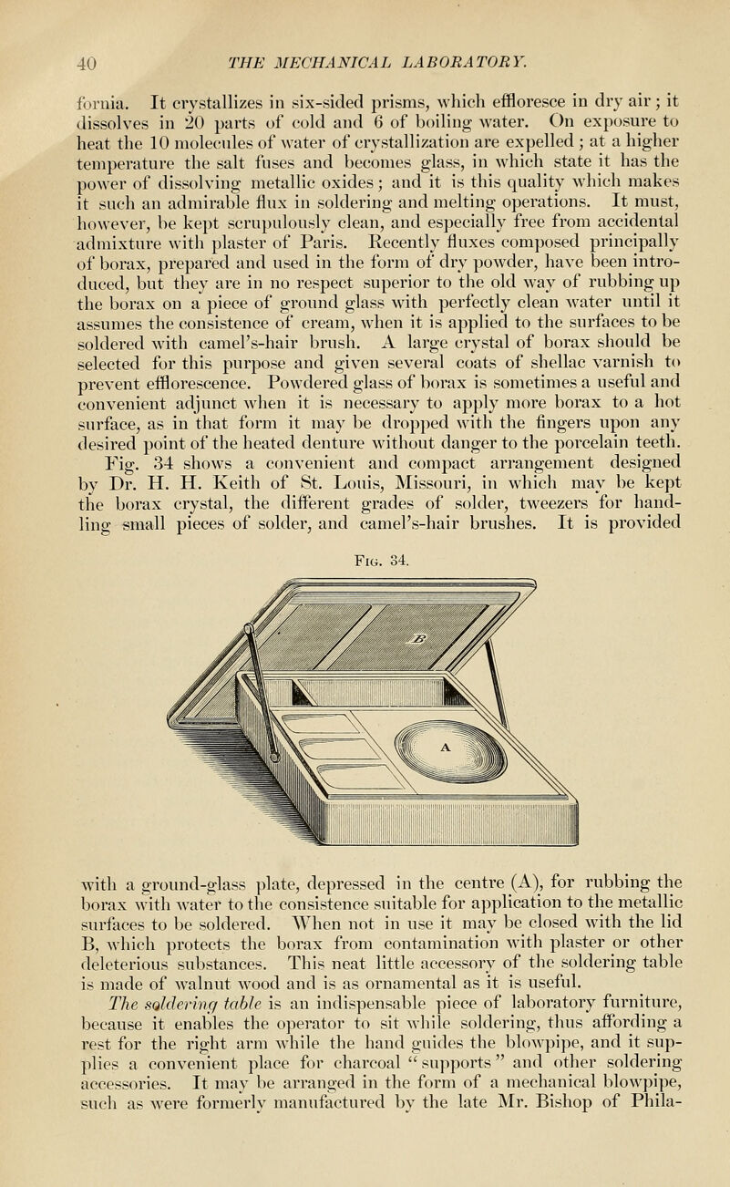 fornia. It crystallizes in six-sided prisms, which effloresce in dry air; it dissolves in 20 parts of cold and 6 of boiling water. On exposure to heat the 10 molecules of water of crystallization are expelled ; at a higher temperature the salt fuses and becomes glass, in which state it has the power of dissolving metallic oxides; and it is this quality which makes it such an admirable flux in soldering and melting operations. It must, however, be kept scrupulously clean, and especially free from accidental admixture with plaster of Paris. Recently fluxes composed principally of borax, prepared and used in the form of dry powder, have been intro- duced, but they are in no respect superior to the old way of rubbing up the borax on a piece of ground glass with perfectly clean water until it assumes the consistence of cream, when it is applied to the surfaces to be soldered with camel's-hair brush. A large crystal of borax should be selected for this purpose and given several coats of shellac varnish to prevent efflorescence. Powdered glass of borax is sometimes a useful and convenient adjunct when it is necessary to apply more borax to a hot surface, as in that form it may be dropped M'ith the fingers upon any desired point of the heated denture without danger to the porcelain teeth. Fig. 34 shows a convenient and compact arrangement designed by Dr. H. H. Keith of St. Louis, Missouri, in which may be kept the borax crystal, the different grades of solder, tweezers for hand- ling email pieces of solder, and camel's-hair brushes. It is provided Fig. 34. with a ground-glass plate, depressed in the centre (A), for rubbing the borax with water to the consistence suitable for application to the metallic surfaces to be soldered. When not in use it may be closed with the lid B, which protects the borax from contamination with plaster or other deleterious substances. This neat little accessory of the soldering table is made of walnut wood and is as ornamental as it is useful. The soMermg table is an indispensable piece of laboratory furniture, because it enables the operator to sit while soldering, thus affording a rest for the right arm while the hand guides the blowpipe, and it sup- plies a convenient place for charcoal  supports and other soldering accessories. It may be arranged in the form of a mechanical blowpipe, such as were formerly manufactured by the late Mr. Bishop of Phila-