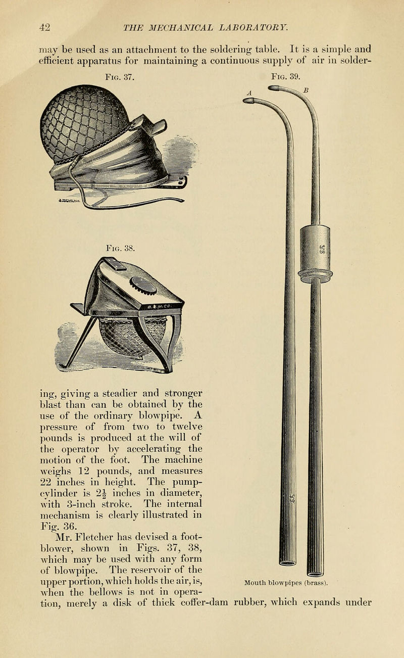 may be used as an attachment to the soldering table. It is a simple and efficient apparatus for maintaining a continuous supply of air in solder- FiG. 37. Fig. 39. Fig. 38. ing, giving a steadier and stronger blast than can be obtained by the use of the ordinary blowpipe. A pressure of from two to twelve pounds is produced at the will of the operator by accelerating the motion of the foot. The machine w^eighs 12 pounds, and measures 22 inches in height. The pump- cylinder is 2| inches in diameter, with 3-inch stroke. The internal mechanism is clearly illustrated in Fig. 36. Mr. Fletcher has devised a foot- blower, show^n in Figs. 37, 38, which may be used with any form of blowpipe. The reservoir of the upper portion, which holds the air, is, when the bellows is not in opera- tion, merely a disk of thick coffer-dam rubber, which expands under Mouth blowpipes (brass).