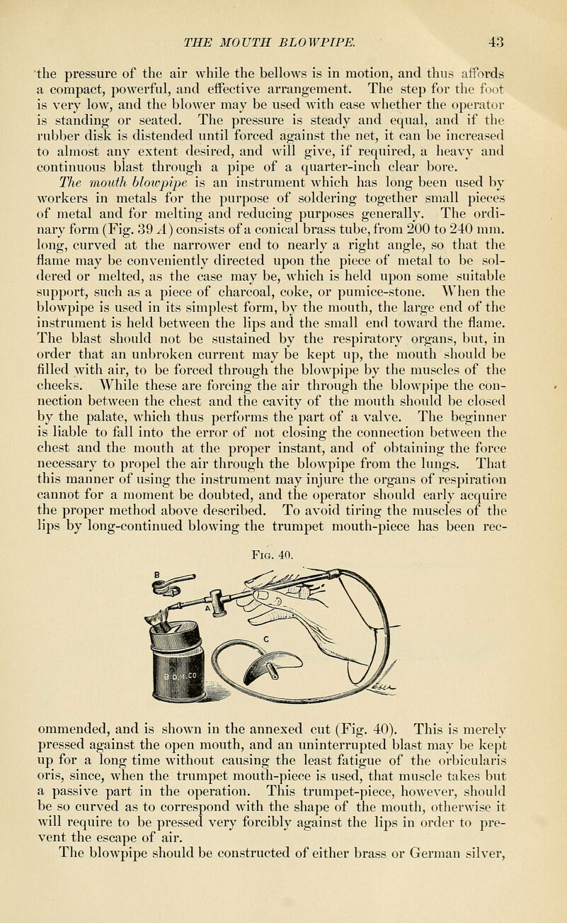 the pressure of the air while the bellows is in motion, and thus affords a compact, powerful, and effective arrangement. The step for the foot is very low, and the blower may be used Avith ease whether the operator is standing or seated. The pressure is steady and equal, and if the rubber disk is distended until forced against the net, it can be increased to almost any extent desired, and will give, if required, a heavy and continuous blast through a pipe of a quarter-inch clear bore. The mouth blowpipe is an instrument which has long been used by workers in metals for the purpose of soldering together small pieces of metal and for melting and reducing purposes generally. The ordi- nary form (Fig. 39 J.) consists of a conical brass tube, from 200 to 240 mm. long, curved at the narrower end to nearly a right angle, so that the flame may be conveniently directed upon the piece of metal to be sol- dered or melted, as the case may be, which is held upon some suitable support, such as a piece of charcoal, coke, or pumice-stone. When the blowpipe is used in its simplest form, by the mouth, the large end of the instrument is held between the lips and the small end toward the flame. The blast should not be sustained by the respiratory organs, but, in order that an unbroken current may be kept up, the mouth should be filled with air, to be forced through the blowpipe by the muscles of the cheeks. While these are forcing the air through the blowpipe the con- nection between the chest and the cavity of the mouth should be closed by the palate, which thus performs the part of a valve. The beginner is liable to fall into the error of not closing the connection between the chest and the mouth at the proper instant, and of obtaining the force necessary to propel the air through the blowpipe from the lungs. That this manner of using the instrument may injure the organs of respiration cannot for a moment be doubted, and the operator should early acquire the proper method above described. To avoid tiring the muscles of the lips by long-continued blowing the trumpet mouth-piece has been rec- FiG. 40. ommended, and is shown in the annexed cut (Fig. 40). This is merely pressed against the open mouth, and an uninterrupted blast may be kept up for a long time without causing the least fatigue of the orbicularis oris, since, when the trumpet mouth-piece is used, that muscle takes but a passive part in the operation. This trumpet-piece, however, should be so curved as to correspond with the shape of the mouth, otherwise it will require to be pressed very forcibly against the lips in order to pre- vent the escape of air. The blowpipe should be constructed of either brass or German silver,