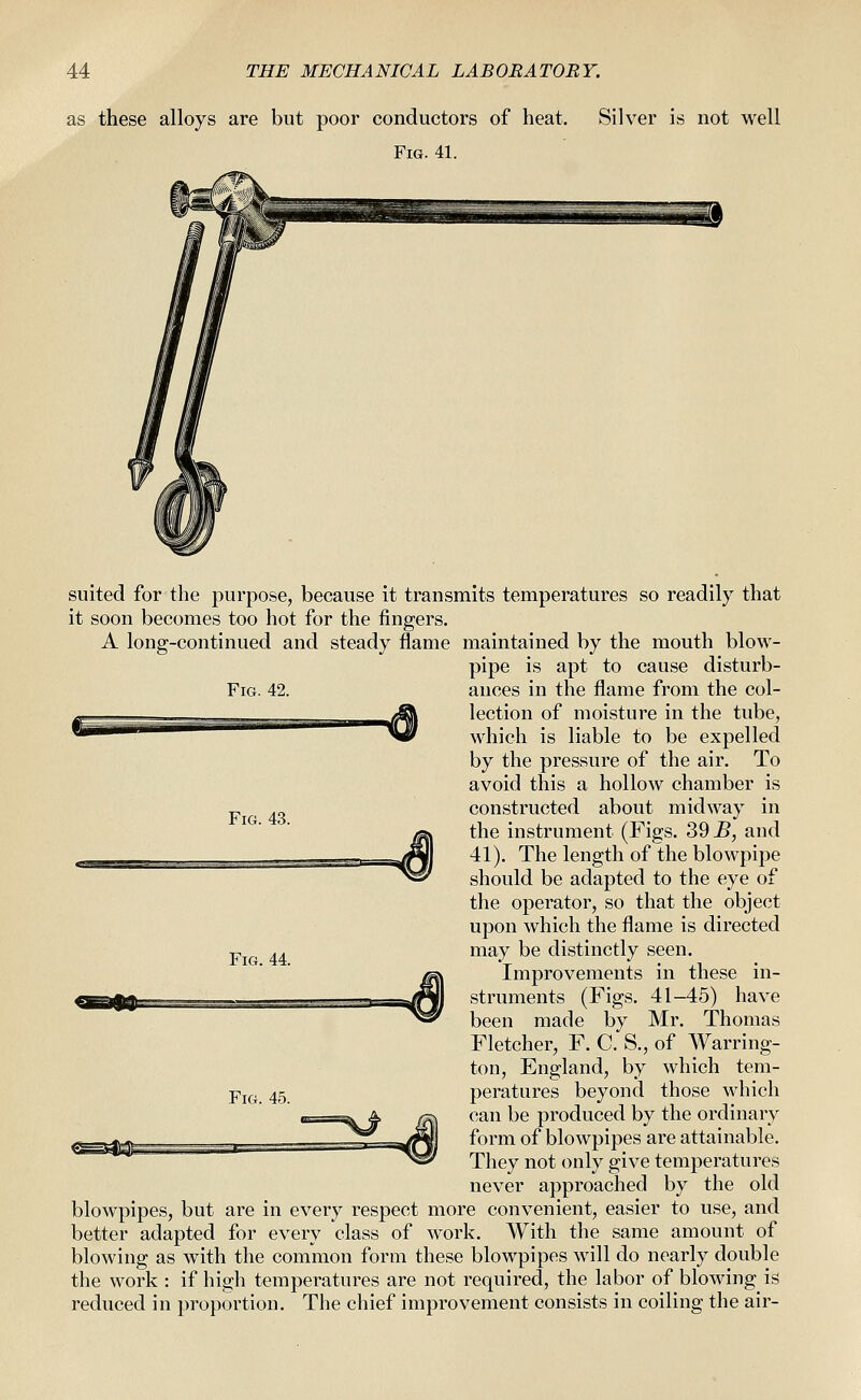 as these alloys are but poor conductors of heat. Silver is not well Fig. 41. Fig. 42. m Fig. 43. suited for the purpose, because it transmits temperatures so readily that it soon becomes too hot for the fingers. A long-continued and steady flame maintained by the mouth blow- pipe is apt to cause disturb- ances in the flame from the col- lection of moisture in the tube, which is liable to be expelled by the pressure of the air. To avoid this a hollow chamber is constructed about midway in the instrument (Figs. 39 jB, and 41). The length of the blowpipe should be adapted to the eye of the operator, so that the object upon which the flame is directed may be distinctly seen. Improvements in these in- struments (Figs. 41-45) have been made by Mr. Thomas Fletcher, F. C. S., of Warring- ton, England, by which tem- peratures beyond those which can be produced by the ordinary form of blowpipes are attainable. They not only give temperatures never approached by the old blowpipes, but are in every respect more convenient, easier to use, and better adapted for every class of work. With the same amount of blowing as with the common form these blowpipes will do nearly double the work : if high temperatures are not required, the labor of blowing is reduced in proportion. The chief improvement consists in coiling the air- Fig. 44. Fig. 45.