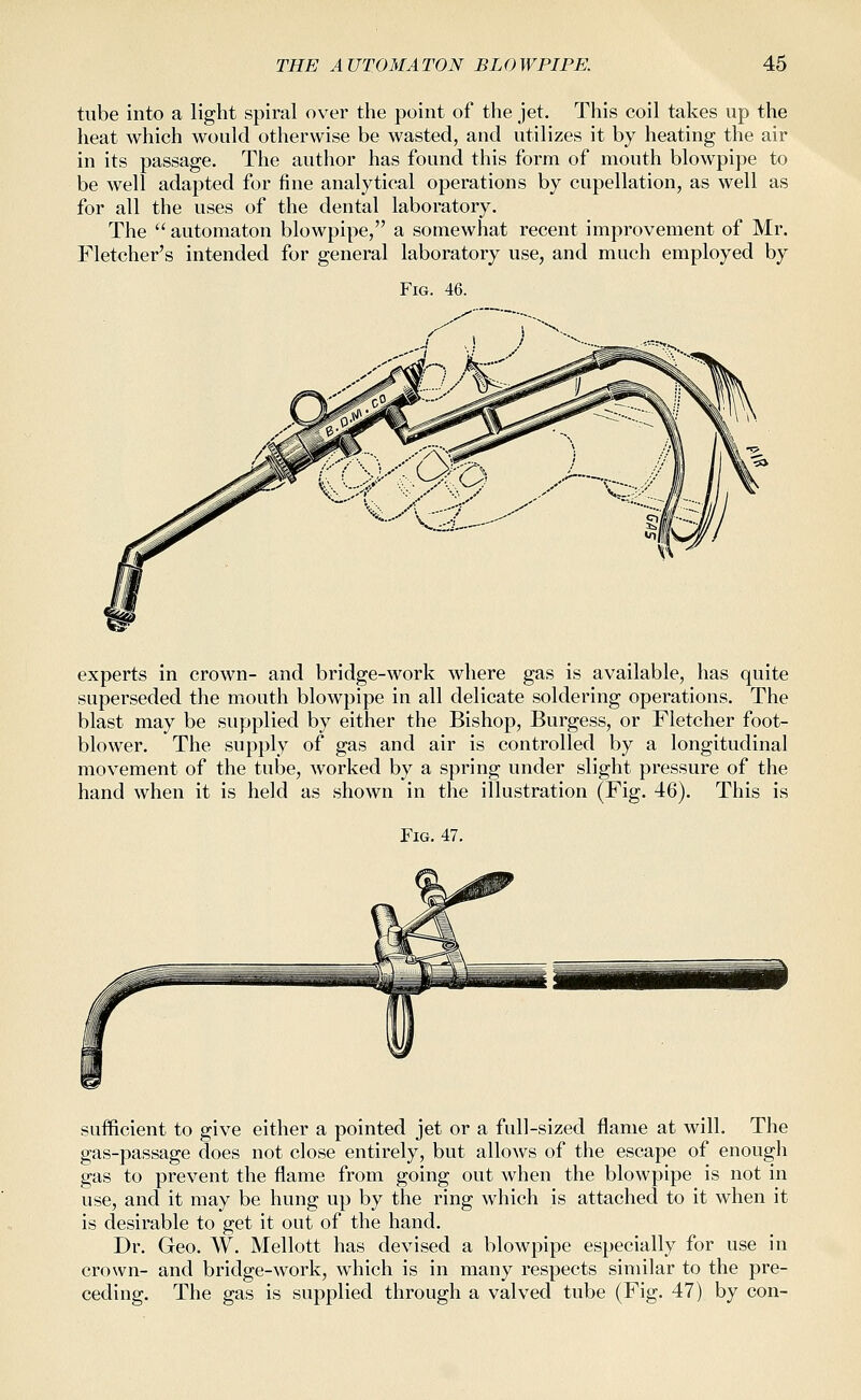 tube into a light spiral over the point of the jet. This coil takes up the heat which would otherwise be wasted, and utilizes it by heating the air in its passage. The author has found this form of mouth blowpipe to be well adapted for fine analytical operations by cupellation, as well as for all the uses of the dental laboratory. The  automaton blowpipe, a somewhat recent improvement of Mr. Fletcher's intended for general laboratory use, and much employed by Fig. 46. experts in crown- and bridge-work where gas is available, has quite superseded the mouth blowpipe in all delicate soldering operations. The blast may be supplied by either the Bishop, Burgess, or Fletcher foot- blower. The supply of gas and air is controlled by a longitudinal movement of the tube, worked by a spring under slight pressure of the hand when it is held as shown in the illustration (Fig. 46). This is Fig. 47. sufficient to give either a pointed jet or a full-sized flame at will. The gas-passage does not close entirely, but allows of the escape of enough gas to prevent the flame from going out when the blowpipe is not in use, and it may be hung up by the ring which is attached to it when it is desirable to get it out of the hand. Dr. Geo. W. Mellott has devised a blowpipe especially for use in crown- and bridge-work, which is in many respects similar to the pre- ceding. The gas is supplied through a valved tube (Fig. 47) by con-