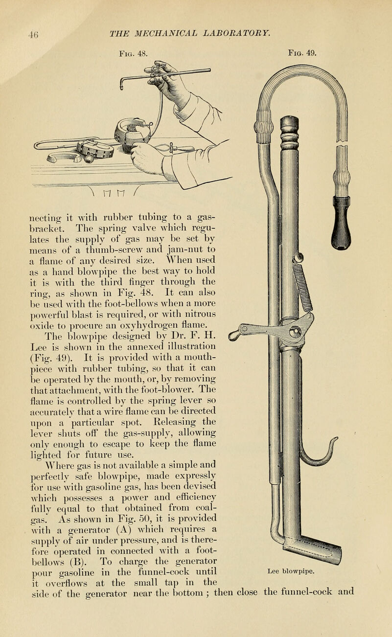 Fig. 48. Fig. 49. n n necting it with rubber tubing to a gas- bracket. The spring valve which regu- lates the supply of gas may be set by means of a thumb-screw and jam-nut to a flame of any desired size. When used as a hand blowpipe the best way to hold it is with the third finger through the ring, as shown in Fig. 48. It can also be used with the foot-bellows when a more powerful blast is required, or with nitrous oxide to procure an oxyhydrogen flame. The blowpipe designed by Dr. F. H. Lee is shown in the annexed illustration (Fig, 49). It is provided with a mouth- piece with rubber tubing, so that it can be operated by the mouth, or, by removing that attachment, with the foot-blower. The flame is controlled by the spring lever so accurately that a wire flame can be directed upon a particular spot. Releasing the lever shuts off the gas-supply, allowing only enough to escape to keep the flame lighted for future use. Where gas is not available a simple and perfectly safe blowpipe, made expressly for use with gasoline gas, has been devised which possesses a power and efficiency fully equal to that obtained from coal- gas. As shown in Fig. 50, it is provided with a generator (A) which requires a supply of air under pressure, and is there- fore operated in connected with a foot- bellows (B). To charge the generator pour gasoline in the funnel-cock until it overflows at the small tap in the side of the generator near the bottom ; then close the funnel-cock and Lee blowpipe.