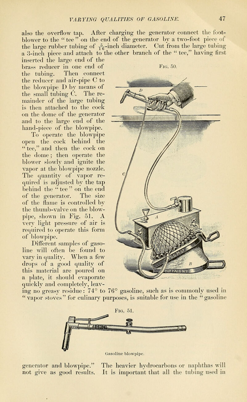 VARYING QUALITIES OF GASOLINE. first Fig. 50. also the overflow tap. After charging the generator connect the foot- blower to the  tee  on the end of the generator by a two-foot piece of the large rubber tubing of ^^-inch diameter. Cut from the large tubing a 3-inch piece and attach to the other branch of the  tee, havin- ^^^+ inserted the large end of the brass reducer in one end of the tubing. Then connect the reducer and air-pipe C to the blowpipe D by means of the small tubing C. The re- mainder of the large tubing is then attached to the cock on the dome of the generator and to the large end of the hand-piece of the blowpipe. To operate the blowpipe open the cock behind the  tee, and then the cock on the dome; then operate the blower slowly and ignite the vapor at the blowpipe nozzle. The quantity of vapor re- quired is adjusted by the tap behind the  tee  on the end of the generator. The size of the flame is controlled by the thumb-valve on the blow- pipe, .shown in Fig. 51. A very light pressure of air is required to operate this form of blowpipe. Different samples of gaso- line will often be found to vary in quality. When a few drops of a good quality of this material are poured on a plate, it should evaporate quickly and completely, leav- ing no greasy residue: 74° to 76° gasoline, such as is commonly used in ''vapor stoves for culinary purposes, is suitable for use in the gasoline Fig. 51. Gasoline blowpipe. generator and blowpipe. not give as good results. The heavier hydrocarbons or naphthas will It is important that all the tubing used in