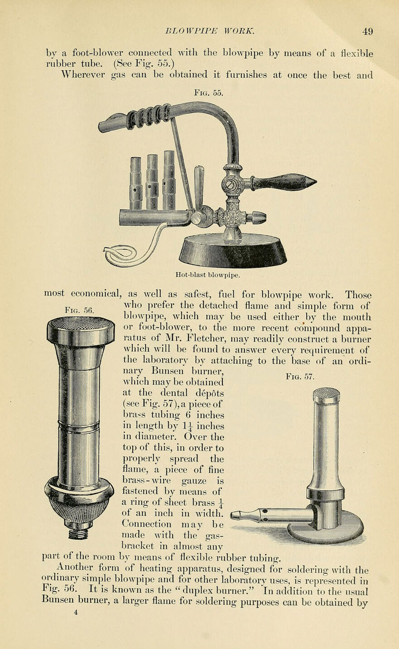 by a foot-blower connected with the blowpipe by means of a flexible rubber tube. (See Fig. 55.) Wherever gas can be obtained it furnishes at once the best and Fig. 55. Fig. 56. Fig. 57. Hot-blast blowpipe. most economical, as well as safest, fuel for blowpipe work. Those who prefer the detached flame and simple form of blowpipe, which may be used either J^y the mouth or foot-blower, to the more recent compound appa- ratus of Mr. Fletcher, may readily construct a burner which will be found to answer every requirement of the laboratory by attaching to the base of an ordi- nary Bunsen burner, which may be obtained at the dental depots (see Fig. 57), a piece of brass tubing 6 inches in length by 1^ inches in diameter. Over the top of this, in order to properly spread the flame, a piece of fine brass-wire gauze is fastened by means of a ring of sheet brass ^ of an inch in width. Connection may be made with the gas- bracket in almost any part of the room by means of flexible rubber tubing. Another form of heating apparatus, designed for soldering with the oi'dmary simple blowpipe and for other laboratory uses, is represented in Fig. 56. It is known as the  duplex burner. In addition to the usual Bunsen burner, a larger flame for soldering purposes can be obtained by