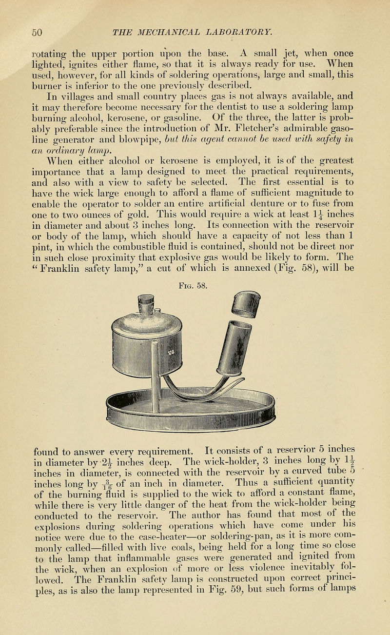 rotating the upper portion upon the base. A small jet, when once lighted, ignites either flame, so that it is always ready for use. When used, however, for all kinds of soldering operations, large and small, this burner is inferior to the one previously described. In villages and small country places gas is not always available, and it may therefore become necessary for the dentist to use a soldering lamp burning alcohol, kerosene, or gasoline. Of the three, the latter is prob- ably preferable since the introduction of Mr. Fletcher's admirable gaso- line generator and blowpipe, but this agent cannot be used with safety in an ordinary lamp. When either alcohol or kerosene is employed, it is of the greatest importance that a lamp designed to meet the practical requirements, and also with a view to safety be selected. The first essential is to have the wick large enough to afford a flame of sufficient magnitude to enable the operator to solder an entire artificial denture or to fuse from one to two ounces of gold. This would require a wick at least 1^ inches in diameter and about 3 inches long. Its connection with the reservoir or body of the lamp, which should have a capacity of not less than 1 pint, in which the combustible fluid is contained, should not be direct nor in such close proximity that explosive gas would be likely to form. The  Franklin safety lamp, a cut of which is annexed (Fig. 58), will be Fig. 58. S^ I -/ found to answer every requirement. It consists of a reservior 5 mches in diameter by 2^ inches deep. The wick-holder, 3 inches long by 1^ inches in diameter, is connected with the reservoir by a curved tube 5 inches long by j\ of an inch in diameter. Thus a sufficient quantity of the burning fluid is supplied to the wick to afford a constant flame, while there is very little danger of the heat from the wick-holder benig conducted to the reservoir. The author has found that most of the explosions during soldering operations which have come under his notice were due to the case-heater—or soldering-pan, as it is more com- monly called—filled with live coals, being held for a long time so close to the lamp that inflammable gases were generated and ignited from the wick, when an explosion of more or less violence inevitably fol- lowed. The Franklin safety lamp is constructed upon correct princi- ples, as is also the lamp represented in Fig. 59, but such forms of lamps