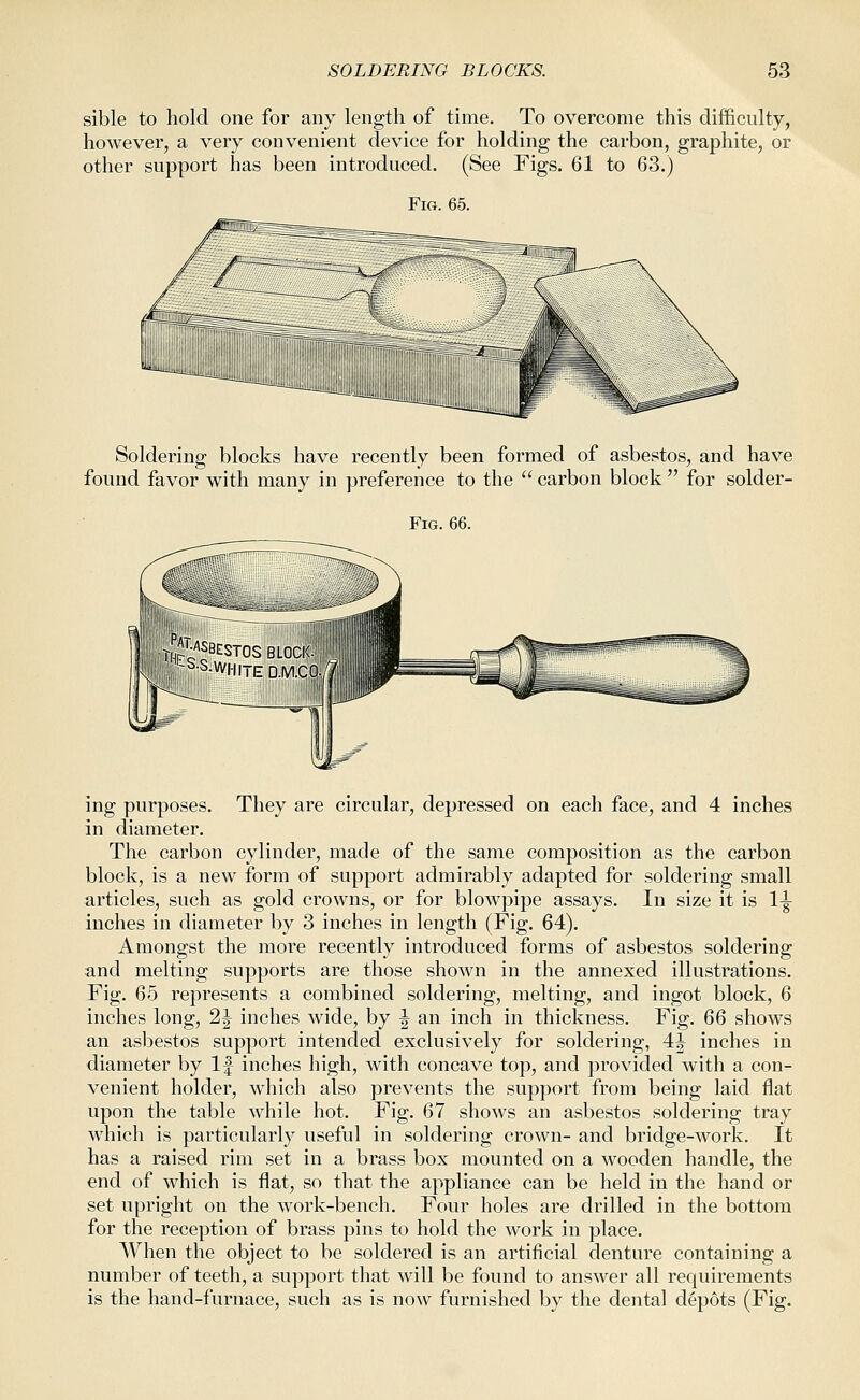 sible to hold one for any length of time. To overcome this difficulty, however, a very convenient device for holding the carbon, graphite, or other support has been introduced. (See Figs. 61 to 63.) Fig. 65. Soldering blocks have recently been formed of asbestos, and have found favor with many in preference to the  carbon block  for solder- FiG. 66. JjVUSBESTOS BLOCI<i, -^■S.W||iT|rD.|vi.C0| ing purposes. They are circular, depressed on each face, and 4 inches in diameter. The carbon cylinder, made of the same composition as the carbon block, is a new form of support admirably adapted for soldering small articles, such as gold crowns, or for blowpipe assays. In size it is 1^ inches in diameter by 3 inches in length (Fig. 64). Amongst the more recently introduced forms of asbestos soldering and melting supports are those shown in the annexed illustrations. Fig. 65 represents a combined soldering, melting, and ingot block, 6 inches long, 2^ inches wide, by ^ an inch in thickness. Fig. QQ shows an asbestos support intended exclusively for soldering, 4|^ inches in diameter by If inches high, with concave top, and provided with a con- venient holder, which also prevents the support from being laid flat upon the table while hot. Fig. 67 shows an asbestos soldering tray which is particularly useful in soldering crown- and bridge-work. It has a raised rim set in a brass box mounted on a wooden handle, the end of which is flat, so that the appliance can be held in the hand or set upright on the work-bench. Four holes are drilled in the bottom for the reception of brass pins to hold the Avork in place. When the object to be soldered is an artificial denture containing a number of teeth, a support that will be found to answer all requirements is the hand-furnace, such as is now furnished by the dental depots (Fig.