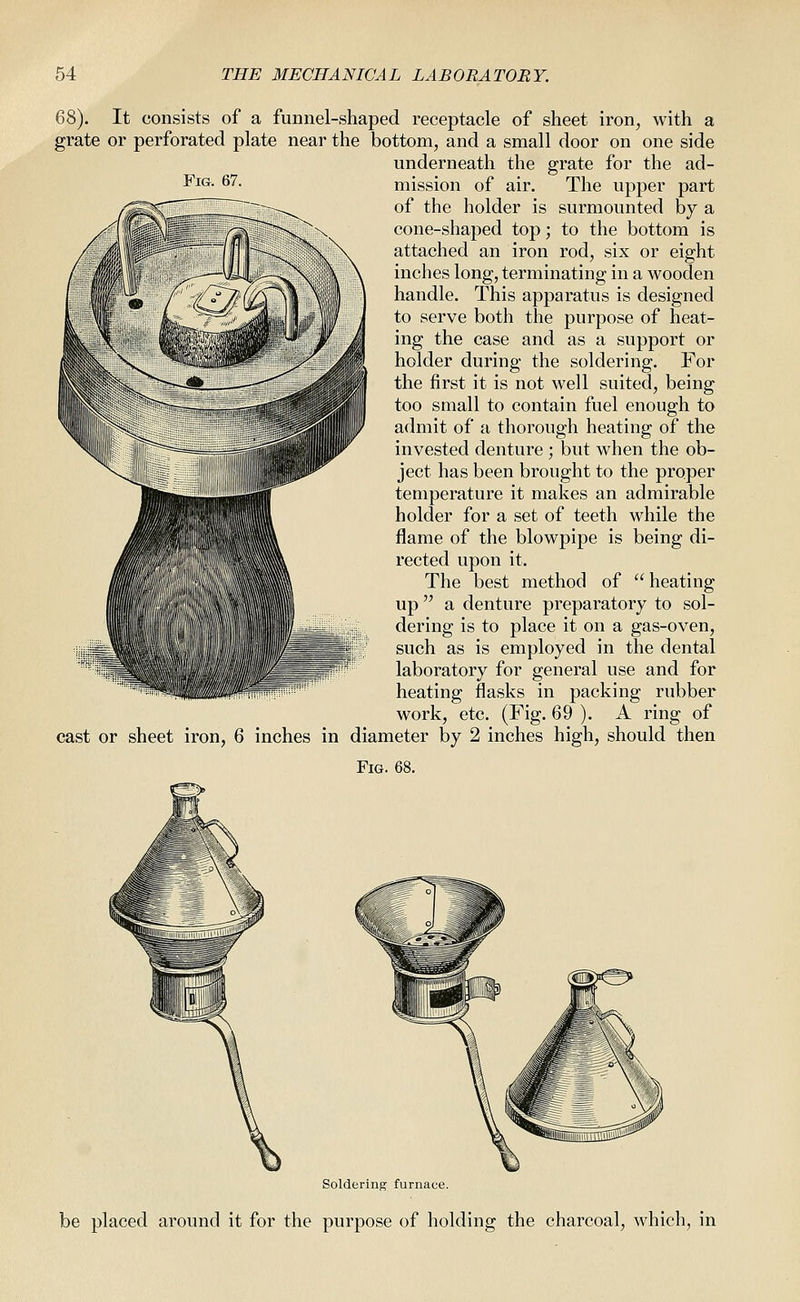 Fig. 67. 68). It consists of a funnel-shaped receptacle of sheet iron, with a grate or perforated plate near the bottom, and a small door on one side underneath the grate for the ad- mission of air. The upper part of the holder is surmounted by a cone-shaped top; to the bottom is attached an iron rod, six or eight inches long, terminating in a wooden handle. This apparatus is designed to serve both the purpose of heat- ing the case and as a support or holder during the soldering. For the first it is not well suited, being too small to contain fuel enough to admit of a thorough heating of the invested denture ; but when the ob- ject has been brought to the proper temperature it makes an admirable holder for a set of teeth while the flame of the blowpipe is being di- rected upon it. The best method of  heating up a denture preparatory to sol- dering is to place it on a gas-oven, such as is employed in the dental laboratory for general use and for heating flasks in packing rubber work, etc. (Fig. 69 ). A ring of cast or sheet iron, 6 inches in diameter by 2 inches high, should then Fig. 68. Soldering furnace. be placed around it for the purpose of holding the charcoal, which, in