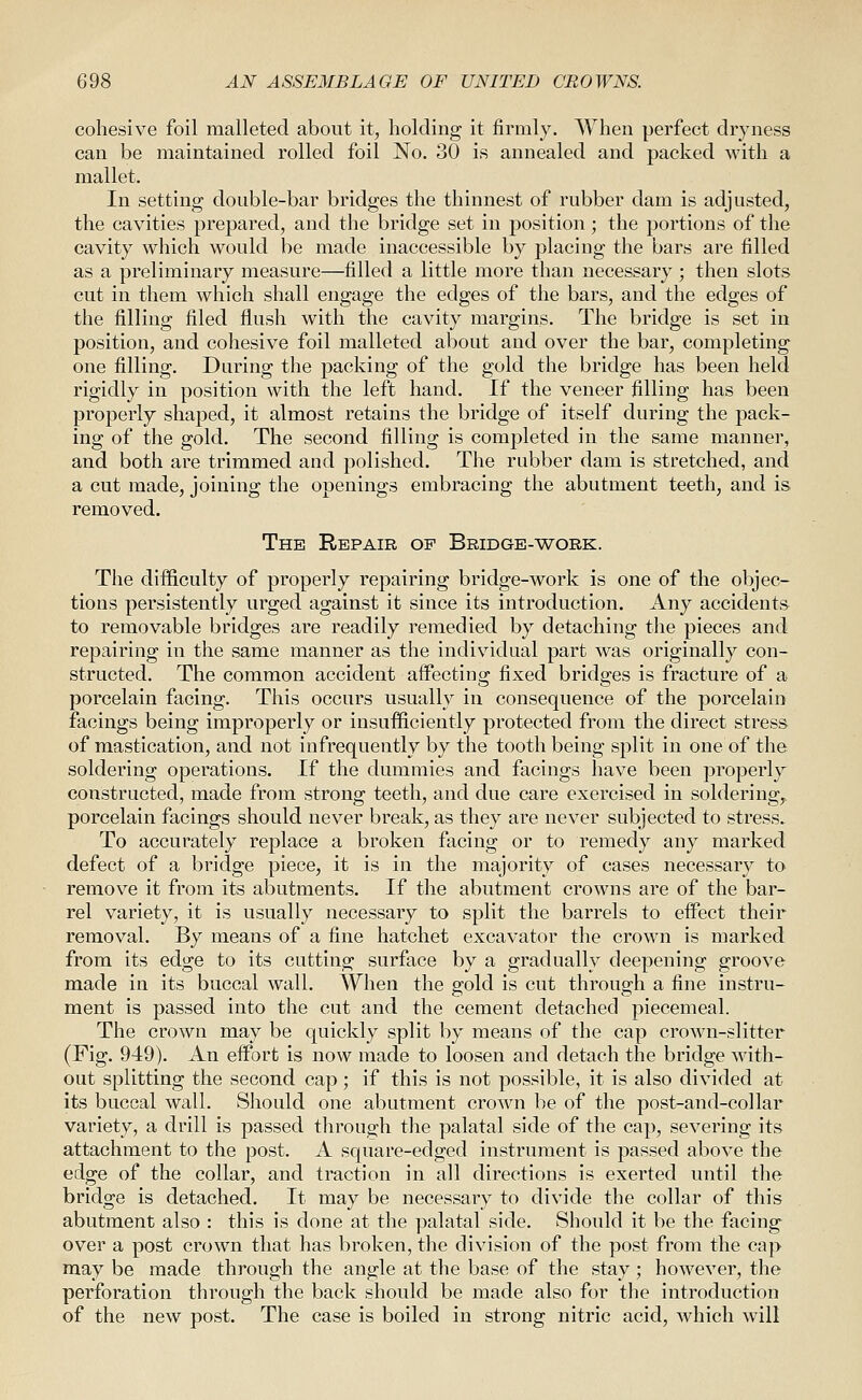cohesive foil malleted about it, holding it firmly. When perfect dryness can be maintained rolled foil No. 30 is annealed and packed with a mallet. In setting double-bar bridges the thinnest of rubber dam is adjusted, the cavities prepared, and the bridge set in position; the portions of the cavity which would be made inaccessible by placing the bars are filled as a preliminary measure—filled a little more than necessary ; then slots cut in them which shall engage the edges of the bars, and the edges of the filling filed flush with the cavity margins. The bridge is set in position, and cohesive foil malleted about and over the bar, completing one filling. During the packing of the gold the bridge has been held rigidly in position with the left hand. If the veneer filling has been properly shaped, it almost retains the bridge of itself during the pack- ing of the gold. The second filling is completed in the same manner, and both are trimmed and polished. The rubber dam is stretched, and a cut made, joining the openings embracing the abutment teeth, and is removed. The Repair of Bridge-work. The difficulty of properly repairing bridge-work is one of the objec- tions persistently urged against it since its introduction. Any accidents to removable bridges are readily remedied by detaching the pieces and repairing in the same manner as the individual part was originally con- structed. The common accident affecting fixed bridges is fracture of a porcelain facing. This occurs usually in consequence of the porcelain facings being improperly or insufficiently protected from the direct stress of mastication, and not infrequently by the tooth being split in one of the soldering operations. If the dummies and facings have been properly constructed, made from strong teeth, and due care exercised in soldering^ porcelain facings should never break, as they are never subjected to stress. To accurately replace a broken facing or to remedy any marked defect of a bridge piece, it is in the majority of cases necessary to remove it from its abutments. If the abutment crowns are of the bar- rel variety, it is usually necessary to split the barrels to effect their removal. By means of a fine hatchet excavator the crown is marked from its edge to its cutting surface by a gradually deepening groove made in its buccal wall. When the gold is cut through a fine instru- ment is passed into the cut and the cement detached piecemeal. The crown may be quickly split by means of the cap crown-slitter (Fig. 949). An effort is now made to loosen and detach the bridge Avith- out splitting the second cap ; if this is not possible, it is also divided at its buccal wall. Should one abutment crown be of the post-and-collar variety, a drill is passed through the palatal side of the cap, severing its attachment to the post. A square-edged instrument is passed above the edge of the collar, and traction in all directions is exerted until the bridge is detached. It may be necessary to divide the collar of this abutment also : this is done at the palatal side. Should it be the facing over a post crowm that has broken, the division of the post from the cap may be made through the angle at the base of the stay; however, the perforation through the back should be made also for the introduction of the new post. The case is boiled in strong nitric acid, which will