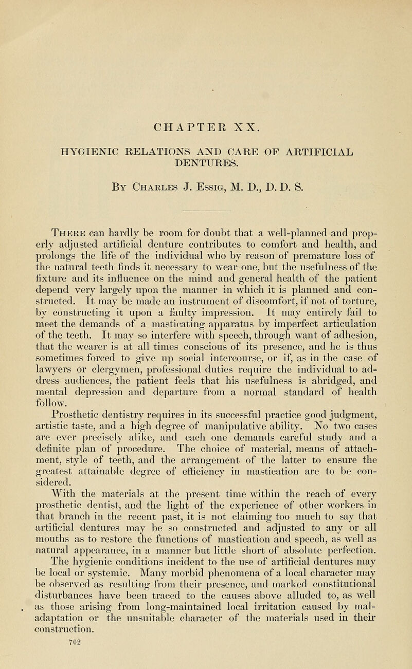 CHAPTER XX. HYGIENIC RELATIONS AND CARE OF ARTIFICIAL DENTURES. By Charles J. Essig, M. D., D. D. S. There can hardly be room for doubt that a well-planned and prop- erly adjusted artificial denture contributes to comfort and health, and prolongs the life of the individual who by reason of premature loss of the natural teeth finds it necessary to wear one, but the usefulness of the fixture and its influence on the mind and general health of the patient depend very largely upon the manner in which it is planned and con- structed. It may be made an instrument of discomfort, if not of torture, by constructing it upon a faulty impression. It may entirely fail to meet the demands of a masticating apparatus by imperfect articulation of the teeth. It may so interfere with speech, through want of adhesion, that the wearer is at all times conscious of its presence, and he is thus sometimes forced to give up social intercourse, or if, as in the case of lawyers or clergymen, professional duties require the individual to ad- dress audiences, the patient feels that his usefulness is abridged, and mental depression and departure from a normal standard of health follow. Prosthetic dentistry requires in its successful practice good judgment, artistic taste, and a high degree of manipulative ability. Xo two cases are ever precisely alike, and each one demands careful study and a definite plan of procedure. The choice of material, means of attach- ment, style of teeth, and the arrangement of the latter to ensure the greatest attainable degree of efficiency in mastication are to be con- sidered. With the materials at the present time within the reach of every prosthetic dentist, and the light of the experience of other workers in that branch in the recent past, it is not claiming too much to say that artificial dentures may be so constructed and adjusted to any or all mouths as to restore the functions of mastication and speech, as well as natural appearance, in a manner but little short of absolute perfection. The hygienic conditions incident to the use of artificial dentures may be local or systemic. Many morbid phenomena of a local character may be observed as resulting from their presence, and marked constitutional disturbances have been traced to the causes above alluded to, as well as those arising from long-maintained local irritation caused by mal- adaptation or the unsuitable character of the materials used in their construction.