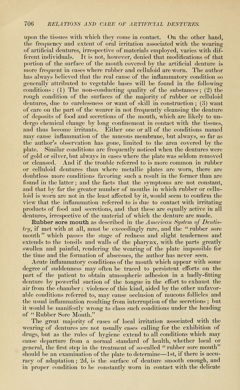 upon the tissues with which they come in contact. On the other hand, the frequency and extent of oral irritation associated with the wearing of artificial dentures, irrespective of materials employed, varies with dif- ferent individuals. It is not, however, denied that modifications of that portion of the surface of the mouth covered by the artificial denture is more frequent in cases where rubber and celluloid are worn. The author has always believed that the real cause of the inflammatory condition so generally attributed to vegetable bases will be found in the following conditions : (1) The non-conducting quality of the substances; (2) the rough condition of the surfaces of the majority of rubber or celluloid dentures, due to carelessness or want of skill in construction; (3) want of care on the part of the wearer in not frequently cleansing the denture of deposits of food and secretions of the mouth, which are likely to un- dergo chemical change by long confinement in contact with the tissues, and thus become irritants. Either one or all of the conditions named may cause inflammation of the mucous membrane, but always, so far as the author's observation has gone, limited to the area covered by the plate. Similar conditions are frequently noticed when the dentures were of gold or silver, but always in cases where the plate was seldom removed or cleansed. And if the trouble referred to is more common in rubber or celluloid dentures than where metallic plates are worn, there are doubtless more conditions favoring such a result in the former than are found in the latter; and the facts that the symptoms are not constant, and that by far the greater number of mouths in which rubber or cellu- loid is worn are not in the least aflFected by it, would seem to confirm the view that the inflammation referred to is due to contact with irritating products of food and secretions, and that these are equally active in all dentures, irrespective of the material of which the denture are made. Rubber sore mouth as described in the American System of Dentis- try, if met with at all, must be exceedingly rare, and the  rubber sore mouth which passes the stage of redness and slight tenderness and extends to the tonsils and walls of the pharynx, with the parts greatly swollen and painful, rendering the wearing of the plate impossible for the time and the formation of abscesses, the author has never seen. Acute inflammatory conditions of the mouth which appear with some degree of suddenness may often be traced to persistent efforts on the part of the patient to obtain atmospheric adhesion in a badly-fitting denture by powerful suction of the tongue in the effort to exhaust the air from the chamber : violence of this kind, aided by the other unfavor- able conditions referred to, may cause occlusion of mucous follicles and the usual inflammation resulting from interruption of the secretions ; but it would be manifestly wrong to class such conditions under the heading of  Rubber Sore Mouth. The great majority of cases of local irritation associated with the wearing of dentures are not usually cases calling for the exhibition of drugs, but as the rules of hygiene extend to all conditions which may cause departure from a normal standard of health, whether local or general, the first step in the treatment of so-called  rubber sore mouth should be an examination of the plate to determine—1st, if there is accu- racy of adaptation; 2d, is the surface of denture smooth enough, and in proper condition to be constantly worn in contact with the delicate