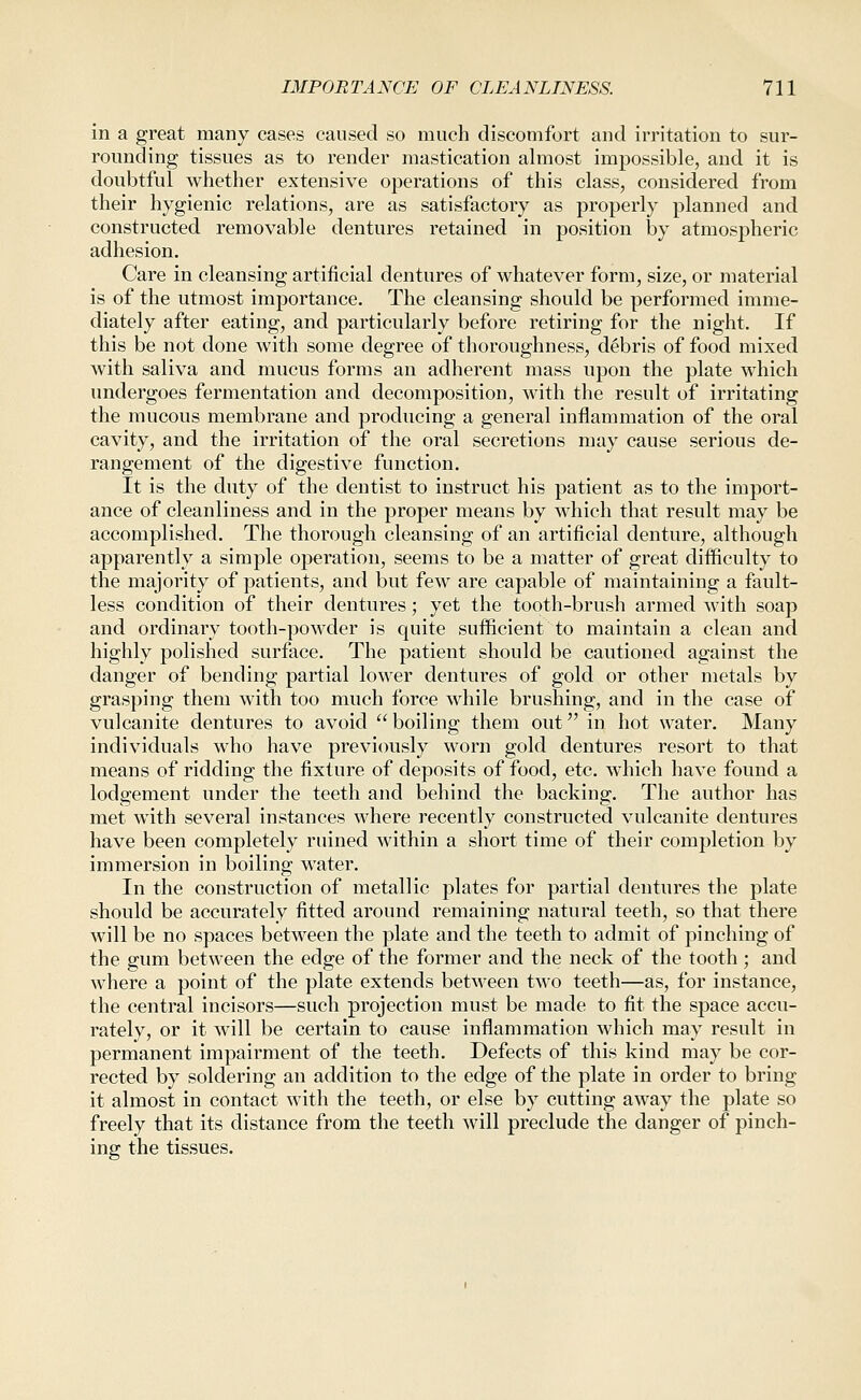 in a great many cases caused so much discomfort and irritation to sur- rounding tissues as to render mastication almost impossible, and it is doubtful whether extensive operations of this class, considered from their hygienic relations, are as satisfactory as properly planned and constructed removable dentures retained in position by atmospheric adhesion. Care in cleansing artificial dentures of whatever form, size, or material is of the utmost importance. The cleansing should be performed imme- diately after eating, and particularly before retiring for the night. If this be not done with some degree of thoroughness, debris of food mixed with saliva and mucus forms an adherent mass upon the plate which undergoes fermentation and decomposition, with the result of irritating the mucous membrane and producing a general inflammation of the oral cavity, and the irritation of the oral secretions may cause serious de- rangement of the digestive function. It is the duty of the dentist to instruct his patient as to the import- ance of cleanliness and in the proper means by which that result may be accomplished. The thorough cleansing of an artificial denture, although apparently a simple operation, seems to be a matter of great difficulty to the majority of patients, and but few are capable of maintaining a fault- less condition of their dentures; yet the tooth-brush armed with soap and ordinary tooth-powder is quite sufficient to maintain a clean and highly polished surface. The patient should be cautioned against the danger of bending partial lower dentures of gold or other metals by grasping them with too much force while brushing, and in the case of vulcanite dentures to avoid  boiling them out in hot water. Many individuals who have previously worn gold dentures resort to that means of ridding the fixture of deposits of food, etc. which have found a lodgement under the teeth and behind the backing. The author has met with several instances where recently constructed vulcanite dentures have been completely ruined within a short time of their completion by immersion in boiling water. In the construction of metallic plates for partial dentures the plate should be accurately fitted around remaining natural teeth, so that there will be no spaces between the plate and the teeth to admit of pinching of the gum between the edge of the former and the neck of the tooth; and where a point of the plate extends betAveen two teeth—as, for instance, the central incisors—such projection must be made to fit the space accu- rately, or it will be certain to cause inflammation which may result in permanent impairment of the teeth. Defects of this kind may be cor- rected by soldering an addition to the edge of the plate in order to bring it almost in contact with the teeth, or else by cutting away the plate so freely that its distance from the teeth will preclude the danger of pinch- ing the tissues.