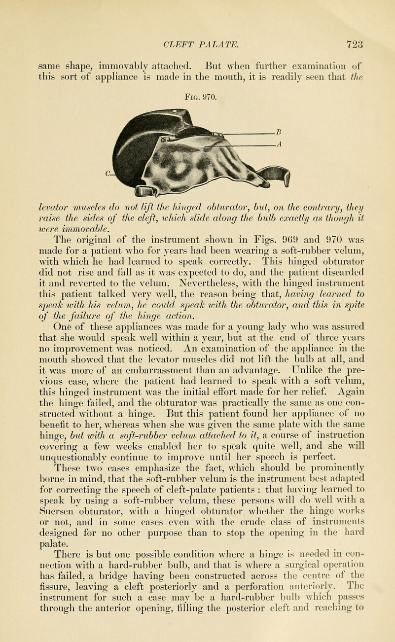 same shape, immovably attached. But when further examination of this sort of appliance is made in the mouth, it is readily seen that the Fig. 970. levator wuseles do not lift the hinged obturator, hut, on the contrary, they raise the sides of the cleft, which slide along the bidb exactly as though it were immovable. The original of the instrument shown in Figs. 969 and 970 was made for a patient who for years had been wearing a soft-rubber velum, with which he had learned to speak correctly. This hinged obturator did not rise and fall as it was expected to do, and the patient discarded it and reverted to the velum. Nevertheless, with the hinged instrument this patient talked very well, the reason being that, having learned to speak with his velum, he could speak with the obturator, and this in spite of the failure of the hinge action. One of these appliances was made for a young lady who was assured that she would speak well within a year, but at the end of three years no improvement was noticed. An examination of the appliance in the mouth showed that the levator muscles did not lift the bulb at all, and it was more of an embarrassment than an advantage. Unlike the pre- vious case, where the patient had learned to speak with a soft velum, this hinged instrument was the initial effort made for her relief. Again the hinge failed, and the obturator was practically the same as one con- structed without a hinge. But this patient found her appliance of no benefit to her, whereas when she was given the same plate with the same hinge, but with a soft-rubber velum attached to it, a course of instruction covering a few weeks enabled her to speak quite well, and she will unquestionably continue to improve until her speech is perfect. These two cases emphasize the fact, which should be prominently borne in mind, that the soft-rubber velum is the instrument best adapted for correcting the speech of cleft-palate patients : that having learned to speak by using a soft-rubber velum, these persons will do well with a Suersen obturator, with a hinged obturator whether the hinge works or not, and in some cases even with the crude class of instruments designed for no other purpose than to stop the opening in the hard palate. There is but one possible condition where a hinge is needed in con- nection with a hard-rubber bulb, and that is where a surgical operation has failed, a bridge having been constructed across the centre of the fissure, leaving a cleft posteriorly and a perforation anteriorly. The instrument for such a case may be a hard-rubber bulb which passes through the anterior opening, filling the posterior cleft and reaching to