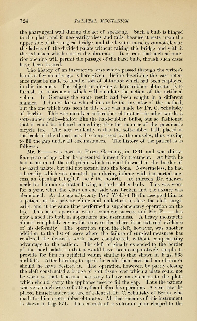 the pharyngeal wall during the act of speaking. Such a bulb is hinged to the plate, and it necessarily rises and falls, because it rests upon the upper side of the surgical bridge, and the levator muscles cannot elevate the halves of the divided palate without raising this bridge and with it the extension which carries the obturator. It is rare that such an ante- rior opening will permit the passage of the hard bulb, though such cases have been treated. The history of an instructive case which passed through the writer's hands a few months ago is here given. Before describing this case refer- ence must be made to another sort of obturator which had been employed in this instance. The object in hinging a hard-rubber obturator is to furnish an instrument which will simulate the action of the artificial velum. In Germany the same result had been sought in a different manner, I do not know who claims to be the inventor of the method, but the one which was seen in this case was made by Dr. C. Schultsky of Berlin. This was merely a soft-rubber obturator—in other words, a soft-rubber bulb—hollow like the hard-rubber bulbs, but so fashioned that it could be inflated something after the manner of the pneumatic bicycle tire. The idea evidently is that the soft-rubber ball, placed in the back of the throat, may be compressed by the muscles, thus serving to fill the gap under all circumstances. The history of the patient is as follows : Mr. F was born in Posen, Germany, in 1861, and was thirty- four years of age when he presented himself for treatment. At birth he had a fissure of the soft palate which reached forward to the border of the hard palate, but did not extend into the bone. Nevertheless, he had a hare-lip, which was operated upon during infancy with but partial suc- cess, an opening being left near the nostril. At thirteen Dr. Suersen made for him an obturator having a hard-rubber bulb. This was worn for a year, when the clasp on one side was broken and the fixture was abandoned. At the age of twenty Prof. Wolf of Berlin accepted him as a patient at his private clinic and undertook to close the cleft surgi- cally, and at the same time performed a supplementary operation on the lip. This latter operation was a complete success, and Mr. F — has now a good lip both in appearance and usefulness. A heavy moustache almost completely covers the scar, so that there is no external evidence of his deformity The operation upon the cleft, however, was another addition to the list of cases where the failure of surgical measures has rendered the dentist's work more complicated, without compensating advantage to the patient. The cleft originally extended to the border of the hard palate, so that it would have been comparatively simple to provide for him an artificial velum similar to that shown in Figs. 963 and 964. After learning to speak he could then have had an obturator should he have desired it. The operation, however, by partly closing the cleft constructed a bridge of soft tissue over which a plate could not be worn, so that it became necessary to have an extension to the plate which should carry the appliance used to fill the gap. Thus the patient was very much worse off after, than before his operation. A year later he placed himself under the care of a dentist, Dr. C. Schultsky of Berlin, who made for him a soft-rubber obturator. All that remains of this instrument is shown in Fig. 971. This consists of a vulcanite plate clasped to the.