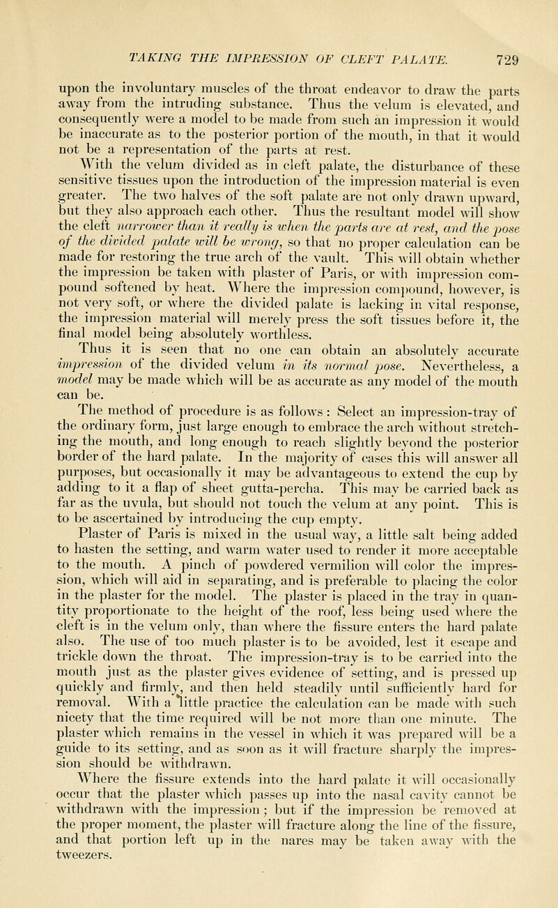 upon the involuntary muscles of the throat endeavor to draw the parts away from the intruding substance. Thus the velum is elevated, and consequently were a model to be made from such an impression it would be inaccurate as to the posterior portion of the mouth, in that it would not be a representation of the parts at rest. With the velum divided as in cleft palate, the disturbance of these sensitive tissues upon the introduction of the impression material is even greater. The two halves of the soft palate are not only drawn upward, but they also approach each other. Thus the resultant model will show the cleft narrower than it really is when the parts are at rest, and the pose of the divided palate will be wrong, so that no proper calculation can be made for restoring the true arch of the vault. This will obtain whether the impression be taken with plaster of Paris, or with impression com- pound softened by heat. Where the impression comi)ound, however, is not very soft, or where the divided palate is lacking in vital response, the impression material will merely press the soft tissues before it, the final model being absolutely worthless. Thus it is seen that no one can obtain an absolutely accurate impression of the divided velum in its normal pose. Nevertheless, a model may be made which will be as accurate as any model of the mouth can be. The method of procedure is as follows: Select an impression-tray of the ordinary form, just large enough to embrace the arch without stretch- ing the mouth, and long enough to reach slightly beyond the posterior border of the hard palate. In the majority of cases this will answer all purposes, but occasionally it may be advantageous to extend the cup by adding to it a flap of sheet gutta-percha. This may be carried back as far as the uvula, but should not touch the velum at any point. This is to be ascertained by introducing the cup empty. Plaster of Paris is mixed in the usual way, a little salt being added to hasten the setting, and warm water used to render it more acceptable to the mouth. A pinch of powdered vermilion will color the impres- sion, which will aid in separating, and is preferable to placing the color in the plaster for the model. The plaster is placed in the tray in quan- tity proportionate to the height of the roof, less being used where the cleft is in the velum only, than where the fissure enters the hard palate also. The use of too much plaster is to be avoided, lest it escape and trickle down the throat. The impression-tray is to be carried into the mouth just as the plaster gives evidence of setting, and is pressed up quickly and firmly, and then held steadily until sufficiently hard for removal. With a little practice the calculation can be made with such nicety that the time required will be not more than one minute. The plaster which remains in the vessel in which it was prepared will be a guide to its setting, and as soon as it will fracture sharply the impres- sion should be withdrawn. Where the fissure extends into the hard palate it will occasionally occur that the plaster which passes up into the nasal cavity cannot be withdrawn with the impression ; but if the impression be removed at the proper moment, the plaster will fracture along the line of the fissure, and that portion left up in the nares may be taken away with the tweezers.