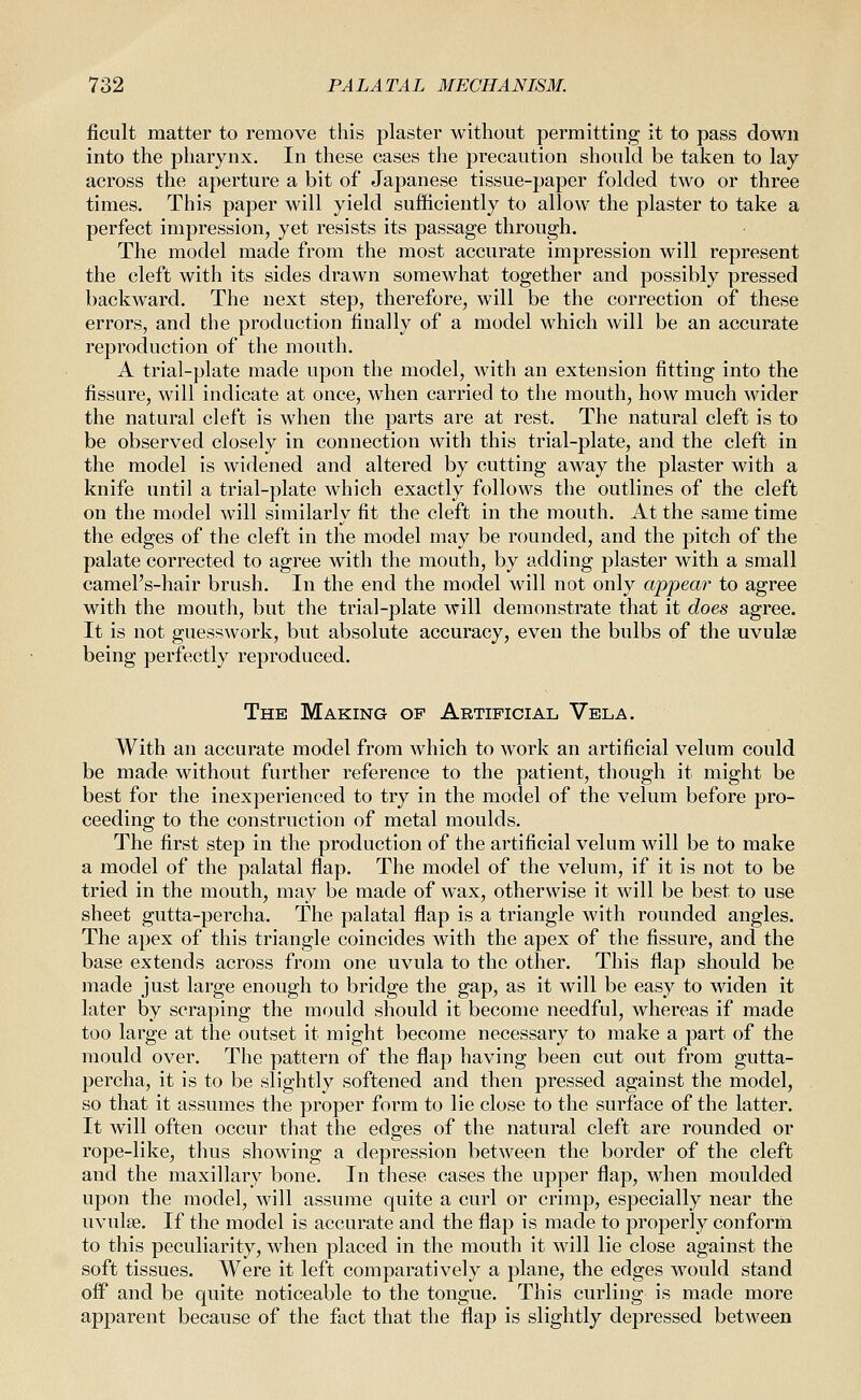 ficult matter to remove this plaster without permitting it to pass down into the pharynx. In these cases the precaution should be taken to lay across the aperture a bit of Japanese tissue-paper folded two or three times. This paper will yield sufficiently to allow the plaster to take a perfect impression, yet resists its passage through. The model made from the most accurate impression will represent the cleft with its sides drawn somewhat together and possibly pressed backward. The next step, therefore, will be the correction of these errors, and the production finally of a model which will be an accurate reproduction of the mouth. A trial-plate made upon the model, with an extension fitting into the fissure, will indicate at once, when carried to the mouth, how much wider the natural cleft is when the parts are at rest. The natural cleft is to be observed closely in connection with this trial-plate, and the cleft in the model is widened and altered by cutting away the plaster with a knife until a trial-plate which exactly follows the outlines of the cleft on the model will similarly fit the cleft in the mouth. At the same time the edges of the cleft in the model may be rounded, and the pitch of the palate corrected to agree with the mouth, by adding plaster with a small camel's-hair brush. In the end the model will not only appear to agree with the mouth, but the trial-plate will demonstrate that it does agree. It is not guesswork, but absolute accuracy, even the bulbs of the uvulae being perfectly reproduced. The Making of Artificial Vela. With an accurate model from which to work an artificial velum could be made without further reference to the patient, though it might be best for the inexperienced to try in the model of the velum before pro- ceeding to the construction of metal moulds. The first step in the production of the artificial velum will be to make a model of the palatal flap. The model of the velum, if it is not to be tried in the mouth, may be made of wax, otherwise it will be best to use sheet gutta-percha. The palatal flap is a triangle with rounded angles. The apex of this triangle coincides with the apex of the fissure, and the base extends across from one uvula to the other. This flap should be made just large enough to bridge the gap, as it will be easy to widen it later by scraping the mould should it become needful, whereas if made too large at the outset it might become necessary to make a part of the mould over. The pattern of the flap having been cut out from gutta- percha, it is to be slightly softened and then pressed against the model, so that it assumes the proper form to lie close to the surface of the latter. It will often occur that the edges of the natural cleft are rounded or rope-like, thus showing a depression between the border of the cleft and the maxillary bone. In these cases the upper flap, when moulded upon the model, will assume quite a curl or crimp, especially near the uvulae. If the model is accurate and the flap is made to properly conform to this peculiarity, when placed in the mouth it will lie close against the soft tissues. Were it left comparatively a plane, the edges would stand off and be quite noticeable to the tongue. This curling is made more apparent because of the fact that the flap is slightly depressed between