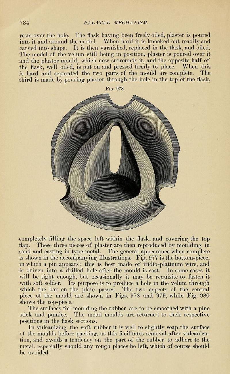 rests over the hole. The flask having been freely oiled, plaster is poured into it and around the model. When hard it is knocked out readily and carved into shape. It is then varnished, replaced in the flask, and oiled. The model of the velum still being in position, plaster is poured over it and the plaster mould, which now surrounds it, and the opposite half of the flask, well oiled, is put on and pressed flrmly to place. When this is hard and separated the two parts of the mould are complete. The third is made by pouring plaster through the hole in the top of the flask, Fig. 978. completely filling the space left within the flask, and covering the top flap. These three pieces of plaster are then reproduced by moulding in sand and casting in type-metal. The general appearance when complete is shown in the accompanying illustrations. Fig. 977 is the bottom-piece, in which a pin appears: this is best made of iridio-platinum wire, and is driven into a drilled hole after the mould is cast. In some cases it will be tight enough, but occasionally it may be requisite to fasten it Avith soft solder. Its purpose is to produce a hole in the velum through which the bar on the plate passes. The two aspects of the central piece of the mould are shown in Figs. 978 and 979, while Fig. 980 shows the top-piece. The surfaces for moulding the rubber are to be smoothed with a pine stick and pumice. The metal moulds are returned to their respective positions in the flask sections. In vulcanizing the soft rubber it is well to slightly soap the surface of the moulds before packing, as this facilitates removal after vulcaniza- tion, and avoids a tendency on the part of the rubber to adhere to the metal, especially should any rough places be left, which of course should be avoided.