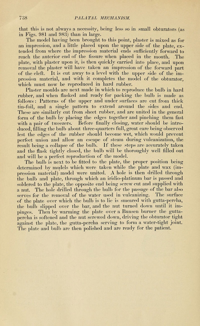 that this is not always a necessity, being less so in small obturators (as in Figs. 981 and 983) than in large. The model having been brought to this point, plaster is mixed as for an impression, and a little placed upon the upper side of the plate, ex- tended from where the impression material ends sufficiently forward to reach the anterior end of the fissure when placed in the mouth. The plate, with plaster upon it, is then quickly carried into place, and upon removal the plaster will have taken an impression of the forward part of the cleft. It is cut away to a level with the upper side of the im- pression material, and with it completes the model of the obturator, which must now be reproduced in hard rubber. Plaster moulds are next made in which to reproduce the bulb in hard rubber, and when flashed and ready for packing the bulb is made as follows : Patterns of the upper and under surfaces are cut from thick tin-foil, and a single pattern to extend around the sides and end. These are similarly cut from sheet rubber, and are united in the general form of the bulb by placing the edges together and pinching them fast with a pair of tweezers. Before finally closing, water should be intro- duced, filling the bulb about three-quarters full, great care being observed lest the edges of the rubber should become wet, which would prevent perfect union and allow an escape of steam during vulcanization, the result being a collapse of the bulb. If these steps are accurately taken and the flask tightly closed, the bulb will be thoroughly well filled out and will be a perfect reproduction of the model. The bulb is next to be fitted to the plate, the proper position being determined by models which were taken while the plate and wax (im- pression material) model were united. A hole is then drilled through the bulb and plate, through which an iridio-platinum bar is passed and soldered to the plate, the opposite end being screw cut and supplied with a nut. The hole drilled through the bulb for the passage of the bar also serves for the removal of the water used in vulcanizing. The surface of the plate over which the bulb is to lie is smeared with gutta-percha, the bulb slipped over the bar, and the nut turned down until it im- pinges. Then by warming the plate over a Bunsen burner the gutta- percha is softened and the nut screwed down, driving the obturator tight against the plate, the gutta-percha serving to form a water-tight joint. The plate and bulb are then polished and are ready for the patient.