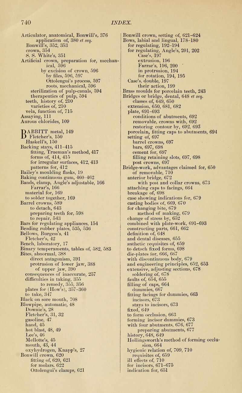 Articulator, anatomical, Bonwill's, 376 application of, 380 et seq. Bonwill's, 352, 353 crown, 354 S. S. White's, 351 Artificial crown, preparation for, mechan- ical, 596 by excision of crown, 596 by tiles, 596, 697 Ottolengui's process, 597 roots, mechanical, 596 sterilization of pulp-canals, 594 therapeutics of pulp, 594 teeth, history of, 210 varieties of, 210 vela, function of, 715 Assaying, 111 Aurous chlorides, 109 BABBITT metal, 149 Fletcher's, 150 Haskell's, 150 Backing stays, 411-415 fitting, Trueman's method, 417 forms of, 414, 415 for irregular surfaces, 412, 413 patterns for, 412 Bailey's moulding flasks, 19 Baking continuous gum, 460-462 Bands, clamp. Angle's adjustable, 166 Farrar's, 166 material for, 169 to solder together, 169 Barrel crowns, 589 to detach, 643 preparing teeth for. 598 to repair, 543 Bars for regulating appliances, 154 Bending rubber plates, 535, 536 Bellows, Burgess's, 41 Fletcher's, 42 Bench, laboratory, 17 Binary temperaments, tables of, 582, 583 Bites, abnormal, 388 direct antagonism, 391 protrusion of lower jaw, 388 of upper jaw,390 consequences of inaccurate, 257 difficulties in taking, 355 to remedy, 355, 356 plates for (How's), 357-360 to take, 347 Black on sore mouth, 708 Blowpipe, automatic, 48 Downie's, 28 Fletcher's, 31, 32 gasoline, 47 hand, 45 hot blast, 48, 49 Lee's, 46 Mellotte's, 45 mouth, 43, 44 oxyhydrogen, Knapp's, 27 Bonwill crown, 620 fitting of, 620, 621 for molars, 622 Ottolengui's clamps, 621 Bonwill crown, setting of, 621-624 Bows, labial and lingual, 178-180 for regulating, 192-194 for regulating. Angle's, 201, 202 Case's, 197 extrusion, 196 Farrar's, 196, 200 ' in protrusion, 194 for rotation, 194, 195 Case's, double, 197 their action, 199 Brass moulds for porcelain teeth, 243 Bridges or bridge, dental, 648 et seq. classes of, 649, 650 extension, 650, 681, 682 plate, 691-693 conditions of abutments, 692 removable, crowns with, 692 restoring contour by, 692, 693 porcelain, fitting caps to abutments, 694 setting of, 697 barrel crowns, 697 bars, 697, 698 cement for, 697 filling retaining slots, 697, 698 post crowns, 697 Bridge-work, advantages claimed for, 650 of removable, 710 anterior bridge, 672 with post and collar crowns, 673 attaching caps to facings, 664 breakage of, 698 case showing indications for, 679 casting bodies of, 669, 670 for changing bite, 679 method of making, 679 change of stress by, 652 combined with plate-work, 691-693 constructing parts, 661, 662 definition of, 648 and dental diseases, 655 aesthetic requisites of, 659 to detnch fixed forms, 698 die-i)lates i'or, 666, 667 with discontinuous body, 679 and engineering principles, 652, 653 extensive, adjusting sections, 678 soldering of, 678 faults of, 654, 655 filling of caps, 664 dummies, 667 fitting facings for dummies, 663 incisors, 673 stays to incisors, 673 fixed, 649 to form occlusion, 663 forming incisor dummies, 673 with four abutments, 676, 677 preparing abutments, 677 history, 648, 649 HoUihgsworth's method of forming occlu- sion, 664 hygienic relation of, 709, 710 requisites of, 659 ill effects of, 710 for incisors, 671-675 indication for, 651