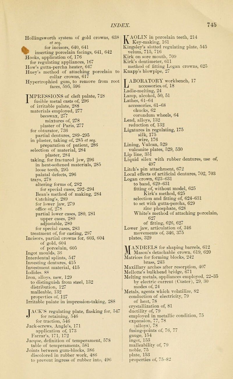 Hollingsworth system of gold crowns, 638 et seq. %for incisors, 640, 641 inserting porcelain facings, 641, 642 Hooks, application of, 176 for regulating appliances, 167 How's gutta-percha heater, 647 Huey's method of attaching porcelain to collar crowns, 617 Hypertrophied gum, to remove from root faces, 595, 596 TMPEESSIONS of cleft palate, 728 X fusible metal casts of, 296 of irritable palate, 2S8 materials employed, 277 beeswax, 277 mixtures of, 278 plaster of Paris, 277 for obturator. 736 partial dentures, 289-295 in plaster, taking of, 285 et seq. preparation of patient, 286 selection of material, 284 plaster, 284 taking, for fractured jaw, 296 in heat-softened materials, 285 loose teeth. 295 palatal defects, 296 trays, 278 altering forms of, 282 for special cases, 292-294 Beans method of making, 284 Catchings, 289 for lower jaw, 279 office of, 278 partial lower cases, 280, 281 upper cases, 280 adjustable, 280 for special cases, 283 treatment of, for casting, 297 Incisors, partial crowns for, 603, 604 of gold. 604 of porcelain, 605 Ingot moulds. 36 Interdental splints, 547 Investing dentures, 415 Investment material, 415 Iodides. 88 Iron, alloys, new. 129 to distinguish from steel, 132 distribution, 127 malleable. 132 properties of. 127 Irritable palate in impression-taking. 288 JACK'S regulating plate, flasking for. 547 for retaining. 546 for traction, 546 Jack-screws. Angle's, 171 application of. 173 Farrars, 171. 172 Jacque. definition of temperament, 578 table of temperaments. 581 Joints between gum-blocks. 386 discolored in rubber work, 486 to prevent ingress of rubber into, 496 KAOLIX in porcelain teeth, 214 Key-making, 161 Kingslev's slotted regulating plate, 545 velum, 715, 716 Kirk on sore mouth, 709 Kirk's dentimeter, 611 method of fitting Logan crowns, 625 Knapp's blowpipe, 27 LABOEATOEY workbench, 17 accessories of, 18 Ladle-melting, 24 Lamp, alcohol, 50, 51 I Lathes, 61-64 accessories, 61—68 chucks, 62 corundum wheels, 64 Lead, alloys, 132 reduction of, 132 Ligatures in regulating, 175 silk, 175 wire, 176 Lining, Vulcan, 529 vulcanite plates, 529, 530 Lip line, 351 Liquid silex with rubber dentures, use of, 497 Litch's pin attachment, 672 Local effects of artificial dentures, 702, 703 Logan crown, 623-631 to band, 629-631 fitting of, without model, 625 Kirk's method, 625 selection and fitting of, 624-631 to set with gutta-percha, 629 zinc phosphate, 628 White's method of attaching porcelain, 627 of fitting, 626, 627 Lower jaw, articulation of, 346 movements of, 346, 375 plates, 329 MAXDEELS for shaping barrels, 612 Mason's detachable crown, 619, 620 Matrices for forming blocks, 242 brass, 243 Maxillary arches after resorption, 407 Mellotte's bulkhead bridge. 671 Melting metals, appliances empiloyed. 22-35 by electric current i Custer ), 29. 30 modes of, 24 Metals, agents which volatilize, 82 conduction of electricity, 79 of heat, 78 crystallization of, 81 ductility of, 79 employed in metallic condition, 75 expansion, 77, 78 (alloys), 78 fusiug-points of, 76, 77 gauge. 154 ingot. 153 malleability oi, 79 noble. 75 plate, 153 properties of, 75-82