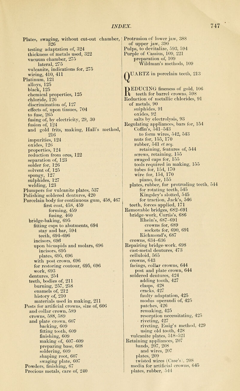 Plates, swaging, without cut-out chamber, 326 testing adaptation of, 324 thickness of metals used, 322 vacuum chamber, 275 lateral, 275 vulcanite, indications for, 275 wiring, 410, 411 Platinum, 121 alloys, 125 black, 125 chemical properties, 125 chloride, 126 discrimination of, 127 effects of, upon tissues, 704 to fuse, 265 fusing of, by electricity, 29, 30 fusion of, 124 and gold frits, making, Hall's method, 216 impurities, 124 oxides, 126 properties, 124 reduction from ores, 122 separation of, 123 solder for, 126 solvent of, 125 spongy, 127 sulphides, 127 welding, 123 Plumpers for vulcanite plates, 537 Polishing soldered dentures, 420 Porcelain body for continuous gum, 458, 467 first coat, 458, 459 forming, 459 fusing, 460 bridge-baking, 695 fitting caps to abutments, 694 stay and bar, 594 teeth, 694-696 incisors, 69.6 upon bicuspids and molars, 696 incisors, 695 plates, 695, 696 with post crown, 696 for restoring contour, 695, 696 work, 693 dentures, 254 teeth, bodies of, 211 burning, 257, 258 enamels of, 212 history of, 210 materials used in making, 211 Posts for artificial ci'owns, size of, 606 and collar crown, 589 crowns, 588, 589 and plate crown, 607 backing, 609 fitting tooth, 609 finishing, 609 making of, 607-609 preparing base, 608 soldering, 609 shaping root, 607 swaging plate, 607 Powders, finishing, 67 Precious metals, care of, 240 Protrusion of lower jaw, 388 of upper jaw, 390 Pulps, to devitalize, 593, 594 Purple of Cassius, 109, 221 preparation of, 109 Wildraan's methods, 109 /QUARTZ in porcelain teeth, 213 REDUCING fineness of gold, 106 teeth for barrel crowns, 598 Reduction of metallic chlorides, 91 of metals, 90 sulphides, 91 oxides, 92 salts by electrolysis, 93 Regulating appliances, bars for, 154 Coffin's, 541-543 to form wires, 542, 543 nuts for, 155, 170 rubber, 541 et seq. retaining, features of, 544 screws, retaining, 155 swaged caps for, 155 tools required in making, 155 tubes for, 154, 170 wire for, 154, 170 piano, for, 155 plates, rubber, for protruding teeth, 544 for rotating teeth, 545 Kingsley's slotted, 545 for traction. Jack's, 546 teeth, forces applied, 171 Removable bridges, 682-691 bridge-work, Cnrtis's, 686 Rhein's, 687-691 crowns for, 689 sockets for, 690, 691 Richmond's, 687 crowns, 634-636 Repairing bridge-work. 698 cast-metal dentures, 473 celluloid, 565 crowns, 643 facings, collar crowns, 644 post and plate crown, 644 soldered dentures, 424 adding tooth, 427 clasps, 428 cracks, 427 faulty adaptation, 425 modus operandi of, 425 patches, 426 remaking, 425 resorption necessitating, 425 ■ riveting, 427 riveting, Essig's method, 429 using old tooth, 428 vulcanite plates, 518-521 Retaining appliances, 207 bands, 207, 208^ and wires, 207 plates, 209 twisted wires (Case's), 208 media for artificial crowns, 645 plates, rubber, 544