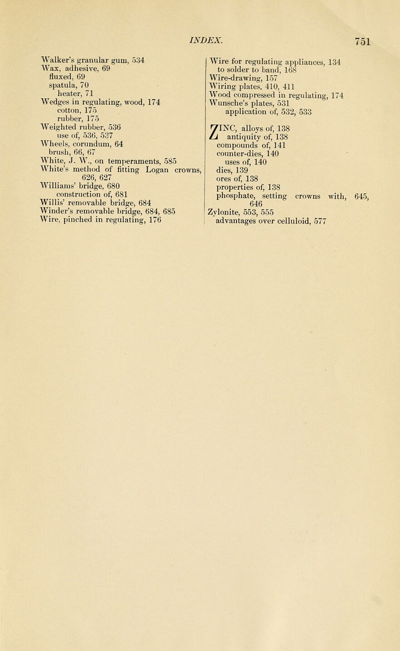 Walker's granular gum, 534 Wax, adhesive, 69 fluxed, 69 spatula, 70 heater, 71 Wedges in regulating, wood, 174 cotton, 175 rubber, 175 Weighted rubber, 536 use of, 536, 537 Wheels, corundum, 64 brush, 66, 67 White, J. W., on temperaments, 585 White's method of fitting Logan crowns, 626, 627 Williams' bridge, 680 construction of, 681 Willis' removable bridge, 684 Winder's removable bridge, 684, 685 Wire, pinched in regulating, 176 Wire for regulating appliances, 134 to solder to band, 168 Wire-drawing, 157 Wiring plates. 410, 411 Wood compressed in regulating, 174 Wunsche's plates, 531 application of, 532, 533 ZINC, alloys of, 138 antiquity of, 138 compounds of, 141 counter-dies, 140 uses of, 140 dies, 139 ores of, 138 properties of, 138 phosphate, setting crowns with, 645, 646 Zylonite, 553, 555 advantages over celluloid, 577