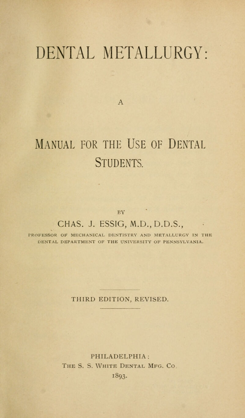 DENTAL METALLURGY A Manual for the Use of Dental Students. BY CHAS. J. ESSIG, M.D.,D.D.S., PROFESSOR OF MECHANICAL DENTISTRY AND METALLURGY IN THE DENTAL DEPARTMENT OF THE UNIVERSITY OF PENNSYLVANIA. THIRD EDITION, REVISED. PHILADELPHIA: The S. S. White Dental Mfg. Co 1893.