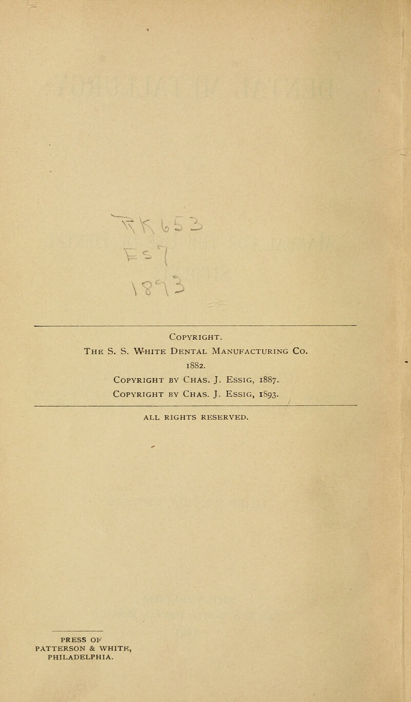Copyright. The S. S. White Dental Manufacturing Co. 1882. Copyright by Chas. J. Essig, 1887. Copyright by Chas. J. Essig, 1S93. ALL RIGHTS RESERVED. PRESS OK PATTERSON & WHITE, PHILADELPHIA.