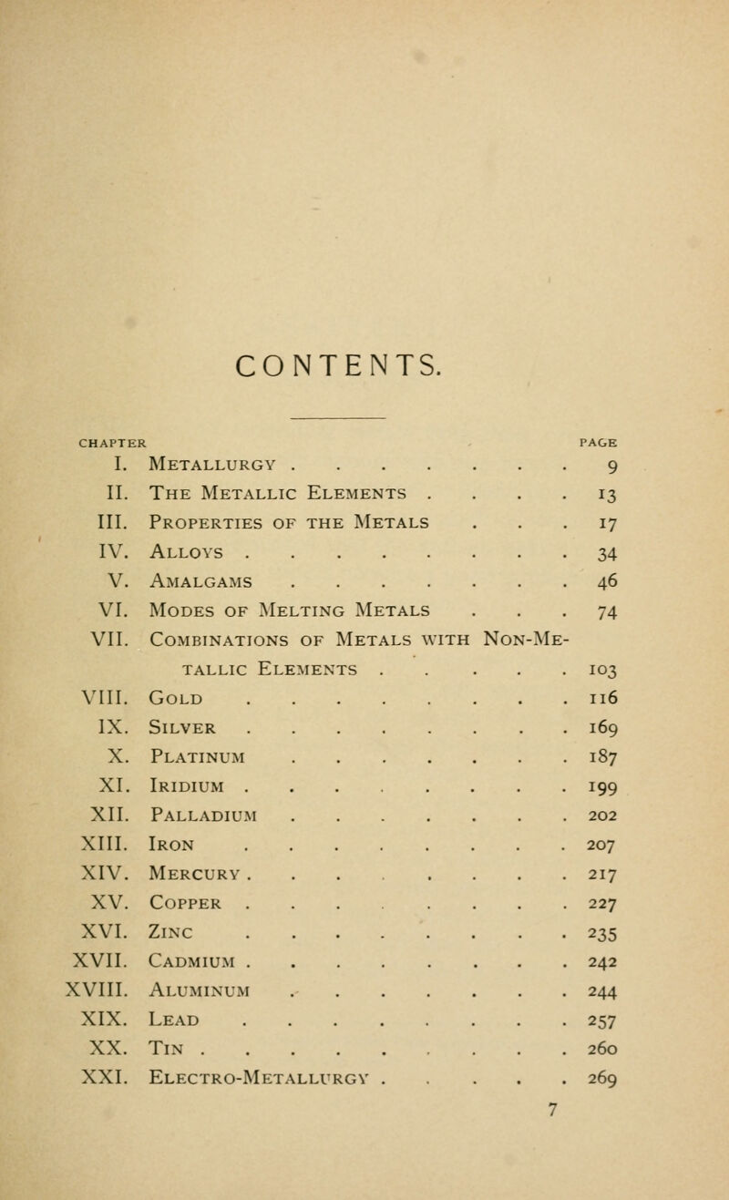 CONTENTS. CHAPTER I. Metallurgy . II. The Metallic Elements . III. Properties of the Metals IV. Alloys V. Amalgams .... VI. Modes of Melting Metals VII. Combinations of Metals with tallic Elements . VIII. Gold IX. Silver X. Platinum XL Iridium . XII. Palladium XIII. Iron XIV. Mercury . XV. Copper . XVI. Zinc XVII. Cadmium . XVIII. Aluminum XIX. Lead XX. Tin XXI. Electro-Metallui iGY . Non-Me- PAGE 9 17 34 46 74 103 116 169 187 199 202 207 217 227 235 242 244 257 260 269