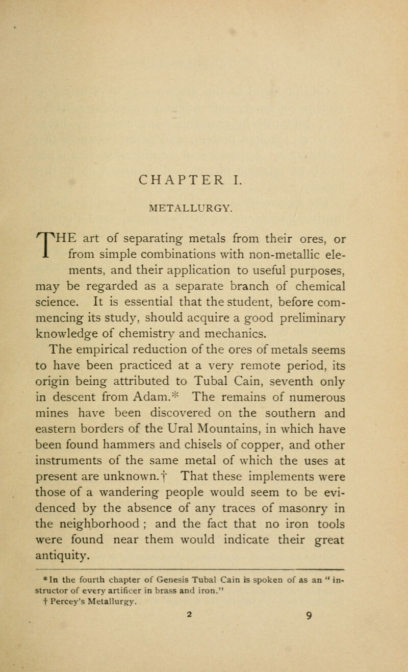 METALLURGY. THE art of separating metals from their ores, or from simple combinations with non-metallic ele- ments, and their application to useful purposes, may be regarded as a separate branch of chemical science. It is essential that the student, before com- mencing its study, should acquire a good preliminary knowledge of chemistry and mechanics. The empirical reduction of the ores of metals seems to have been practiced at a very remote period, its origin being attributed to Tubal Cain, seventh only in descent from Adam.* The remains of numerous mines have been discovered on the southern and eastern borders of the Ural Mountains, in which have been found hammers and chisels of copper, and other instruments of the same metal of which the uses at present are unknown, t That these implements were those of a wandering people would seem to be evi- denced by the absence of any traces of masonry in the neighborhood ; and the fact that no iron tools were found near them would indicate their great antiquity. *In the fourth chapter of Genesis Tubal Cain is spoken of as an  in- structor of every artificer in brass and iron. t Percey's Metallurgy.