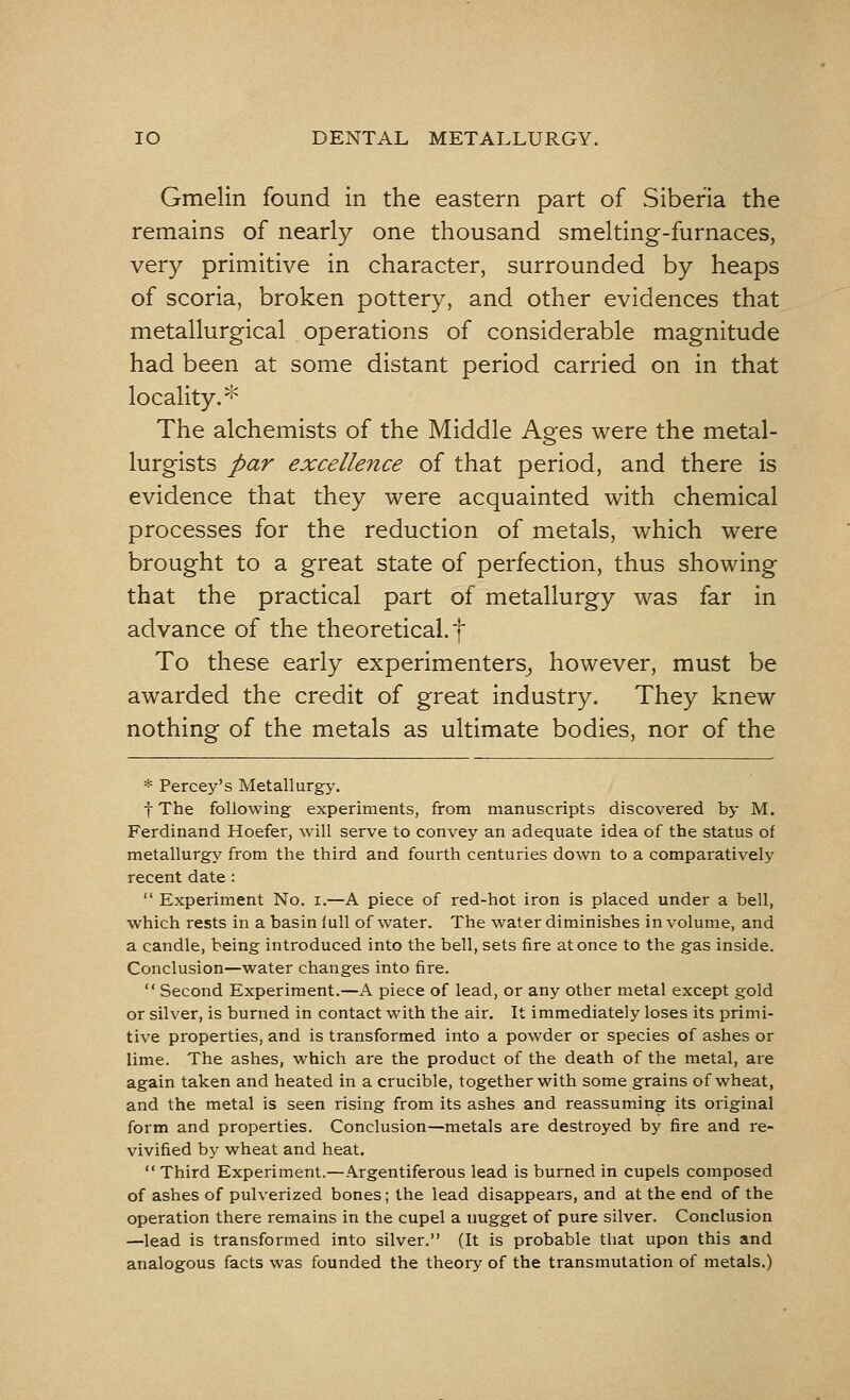 Gmelin found in the eastern part of Siberia the remains of nearly one thousand smelting-furnaces, very primitive in character, surrounded by heaps of scoria, broken pottery, and other evidences that metallurgical operations of considerable magnitude had been at some distant period carried on in that locality.* The alchemists of the Middle Ages were the metal- lurgists par excellence of that period, and there is evidence that they were acquainted with chemical processes for the reduction of metals, which were brought to a great state of perfection, thus showing that the practical part of metallurgy was far in advance of the theoretical, t To these early experimenters, however, must be awarded the credit of great industry. They knew nothing of the metals as ultimate bodies, nor of the * Percey's Metallurgy. f The following experiments, from manuscripts discovered by M. Ferdinand Hoefer, will serve to convey an adequate idea of the status of metallurgy from the third and fourth centuries down to a comparatively recent date :  Experiment No. i.—A piece of red-hot iron is placed under a bell, which rests in a basin lull of water. The water diminishes in volume, and a candle, being introduced into the bell, sets fire at once to the gas inside. Conclusion—water changes into fire.  Second Experiment.—A piece of lead, or any other metal except gold or silver, is burned in contact with the air. It immediately loses its primi- tive properties, and is transformed into a powder or species of ashes or lime. The ashes, which are the product of the death of the metal, are again taken and heated in a crucible, together with some grains of wheat, and the metal is seen rising from its ashes and reassuming its original form and properties. Conclusion—metals are destroyed by fire and re- vivified by wheat and heat.  Third Experiment.—Argentiferous lead is burned in cupels composed of ashes of pulverized bones; the lead disappears, and at the end of the operation there remains in the cupel a nugget of pure silver. Conclusion —lead is transformed into silver. (It is probable that upon this and analogous facts was founded the theory of the transmutation of metals.)