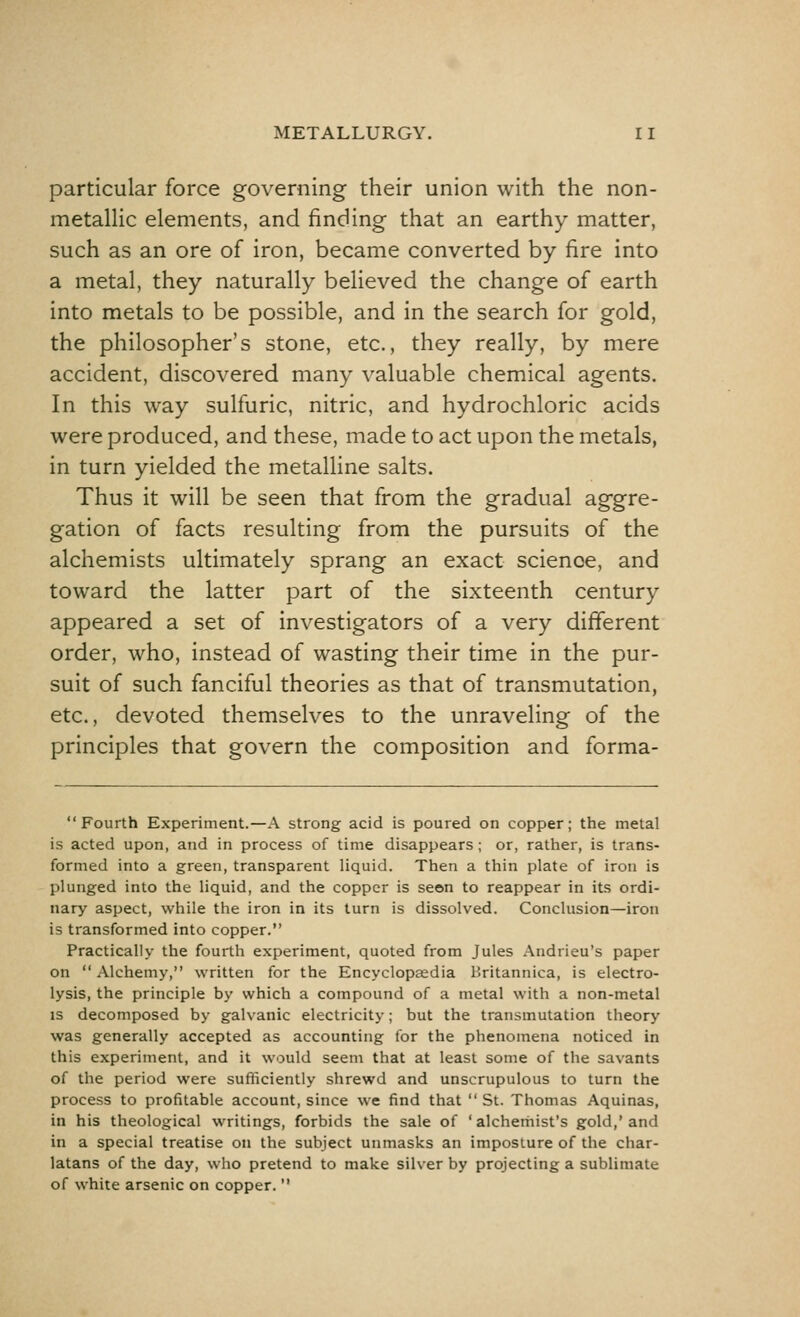 particular force governing their union with the non- metallic elements, and finding that an earthy matter, such as an ore of iron, became converted by fire into a metal, they naturally believed the change of earth into metals to be possible, and in the search for gold, the philosopher's stone, etc., they really, by mere accident, discovered many valuable chemical agents. In this way sulfuric, nitric, and hydrochloric acids were produced, and these, made to act upon the metals, in turn yielded the metalline salts. Thus it will be seen that from the gradual aggre- gation of facts resulting from the pursuits of the alchemists ultimately sprang an exact scienoe, and toward the latter part of the sixteenth century appeared a set of investigators of a very different order, who, instead of wasting their time in the pur- suit of such fanciful theories as that of transmutation, etc., devoted themselves to the unraveling of the principles that govern the composition and forma-  Fourth Experiment.—A strong acid is poured on copper; the metal is acted upon, and in process of time disappears; or, rather, is trans- formed into a green, transparent liquid. Then a thin plate of iron is plunged into the liquid, and the copper is seen to reappear in its ordi- nary aspect, while the iron in its turn is dissolved. Conclusion—iron is transformed into copper. Practically the fourth experiment, quoted from Jules Andrieu's paper on Alchemy, written for the Encyclopaedia Britannica, is electro- lysis, the principle by which a compound of a metal with a non-metal is decomposed by galvanic electricity; but the transmutation theory was generally accepted as accounting for the phenomena noticed in this experiment, and it would seem that at least some of the savants of the period were sufficiently shrewd and unscrupulous to turn the process to profitable account, since we find that  St. Thomas Aquinas, in his theological writings, forbids the sale of ' alchemist's gold,' and in a special treatise on the subject unmasks an imposture of the char- latans of the day, who pretend to make silver by projecting a sublimate of white arsenic on copper. 