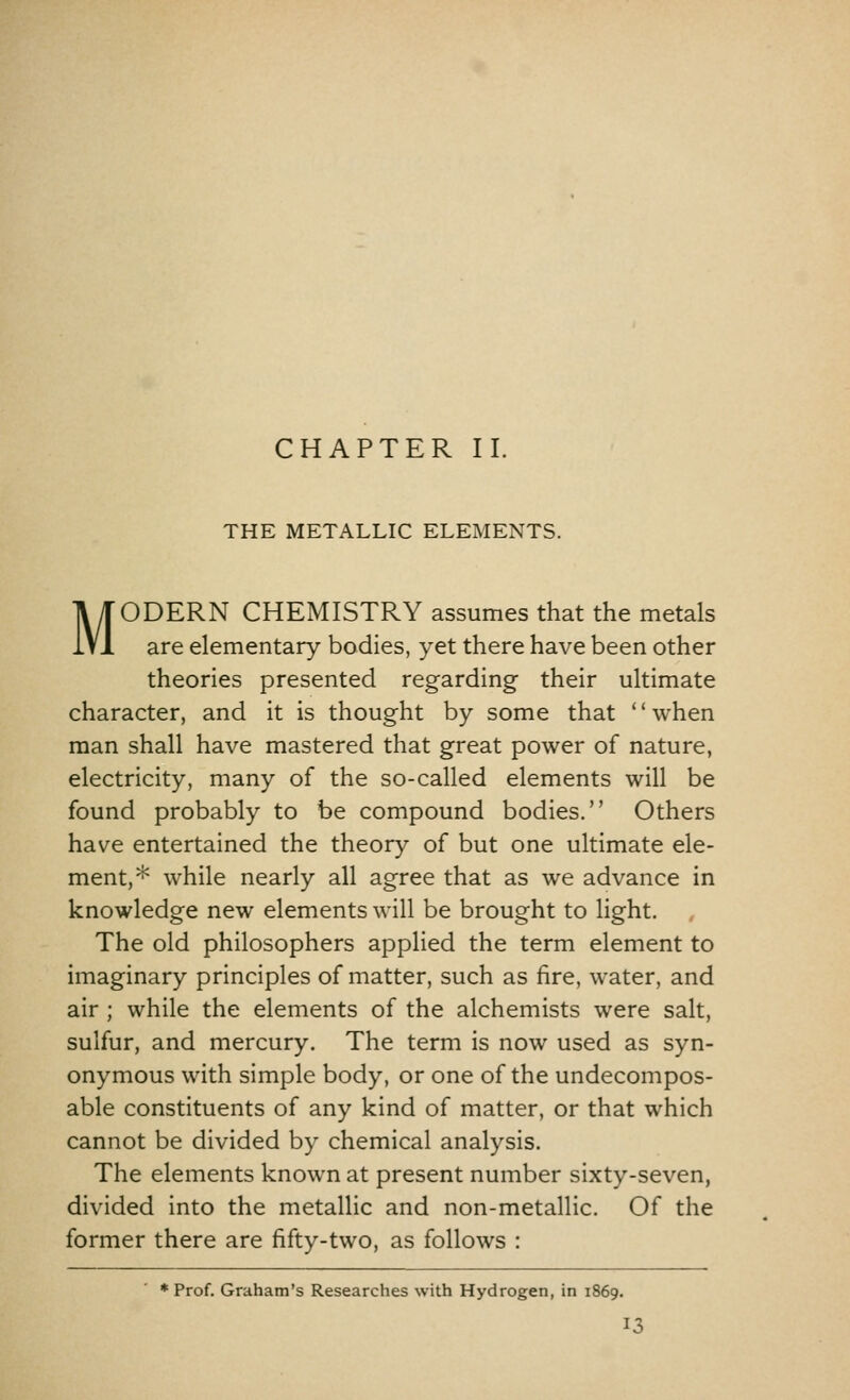 THE METALLIC ELEMENTS. MODERN CHEMISTRY assumes that the metals are elementary bodies, yet there have been other theories presented regarding their ultimate character, and it is thought by some that when man shall have mastered that great power of nature, electricity, many of the so-called elements will be found probably to be compound bodies. Others have entertained the theory of but one ultimate ele- ment,* while nearly all agree that as we advance in knowledge new elements will be brought to light. The old philosophers applied the term element to imaginary principles of matter, such as fire, water, and air ; while the elements of the alchemists were salt, sulfur, and mercury. The term is now used as syn- onymous with simple body, or one of the undecompos- able constituents of any kind of matter, or that which cannot be divided by chemical analysis. The elements known at present number sixty-seven, divided into the metallic and non-metallic. Of the former there are fifty-two, as follows : * Prof. Graham's Researches with Hydrogen, in 1869.