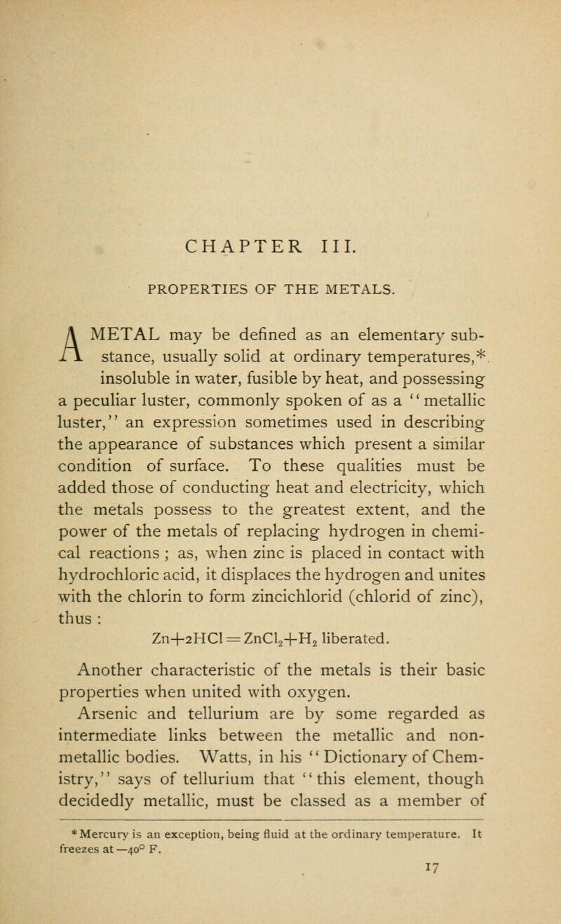 PROPERTIES OF THE METALS. A METAL may be defined as an elementary sub- stance, usually solid at ordinary temperatures,* insoluble in water, fusible by heat, and possessing a peculiar luster, commonly spoken of as a  metallic luster, an expression sometimes used in describing the appearance of substances which present a similar condition of surface. To these qualities must be added those of conducting heat and electricity, which the metals possess to the greatest extent, and the power of the metals of replacing hydrogen in chemi- cal reactions ; as, when zinc is placed in contact with hydrochloric acid, it displaces the hydrogen and unites with the chlorin to form zincichlorid (chlorid of zinc), thus : Zn+2HCl = ZnCl24-H2 liberated. Another characteristic of the metals is their basic properties when united with oxygen. Arsenic and tellurium are by some regarded as intermediate links between the metallic and non- metallic bodies. Watts, in his  Dictionary of Chem- istry, says of tellurium that this element, though decidedly metallic, must be classed as a member of * Mercury is an exception, being fluid at the ordinary temperature. It freezes at—400 F.