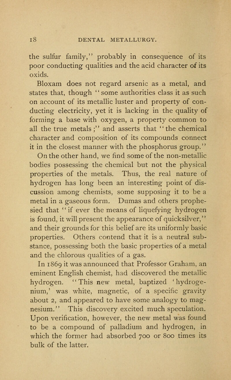 the sulfur family, probably in consequence of its poor conducting qualities and the acid character of its oxids. Bloxam does not regard arsenic as a metal, and states that, though some authorities class it as such on account of its metallic luster and property of con- ducting electricity, yet it is lacking in the quality of forming a base with oxygen, a property common to all the true metals ; and asserts that the chemical character and composition of its compounds connect it in the closest manner with the phosphorus group. On the other hand, we find some of the non-metallic bodies possessing the chemical but not the physical properties of the metals. Thus, the real nature of hydrogen has long been an interesting point of dis- cussion among chemists, some supposing it to be a metal in a gaseous form. Dumas and others prophe- sied that '' if ever the means of liquefying hydrogen is found, it will present the appearance of quicksilver,'' and their grounds for this belief are its uniformly basic properties. Others contend that it is a neutral sub- stance, possessing both the basic properties of a metal and the chlorous qualities of a gas. In 1869 it was announced that Professor Graham, an eminent English chemist, had discovered the metallic hydrogen. '' This new metal, baptized ' hydroge- nium,' was white, magnetic, of a specific gravity about 2, and appeared to have some analogy to mag- nesium. This discovery excited much speculation. Upon verification, however, the new metal was found to be a compound of palladium and hydrogen, in which the former had absorbed 700 or 800 times its bulk of the latter.