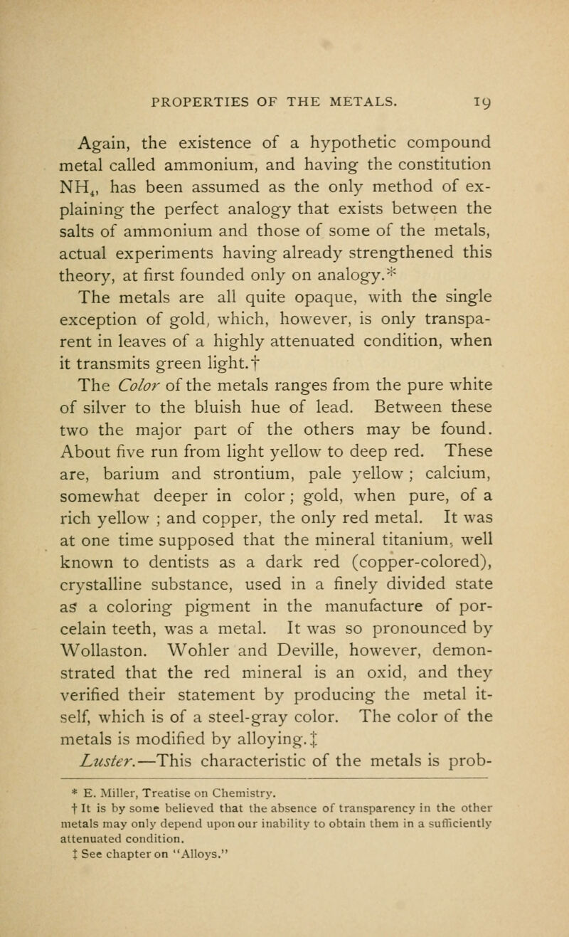 Again, the existence of a hypothetic compound metal called ammonium, and having the constitution NH4, has been assumed as the only method of ex- plaining the perfect analogy that exists between the salts of ammonium and those of some of the metals, actual experiments having already strengthened this theory, at first founded only on analogy.* The metals are all quite opaque, with the single exception of gold, which, however, is only transpa- rent in leaves of a highly attenuated condition, when it transmits green light, f The Color of the metals ranges from the pure white of silver to the bluish hue of lead. Between these two the major part of the others may be found. About five run from light yellow to deep red. These are, barium and strontium, pale yellow; calcium, somewhat deeper in color; gold, when pure, of a rich yellow ; and copper, the only red metal. It was at one time supposed that the mineral titanium, well known to dentists as a dark red (copper-colored), crystalline substance, used in a finely divided state as a coloring pigment in the manufacture of por- celain teeth, was a metal. It was so pronounced by Wollaston. Wohler and Deville, however, demon- strated that the red mineral is an oxid, and they verified their statement by producing the metal it- self, which is of a steel-gray color. The color of the metals is modified by alloying. J Luster.—This characteristic of the metals is prob- * E. Miller, Treatise on Chemistry. f It is by some believed that the absence of transparency in the other metals may only depend upon our inability to obtain them in a sufficiently attenuated condition. \ See chapter on Alloys.