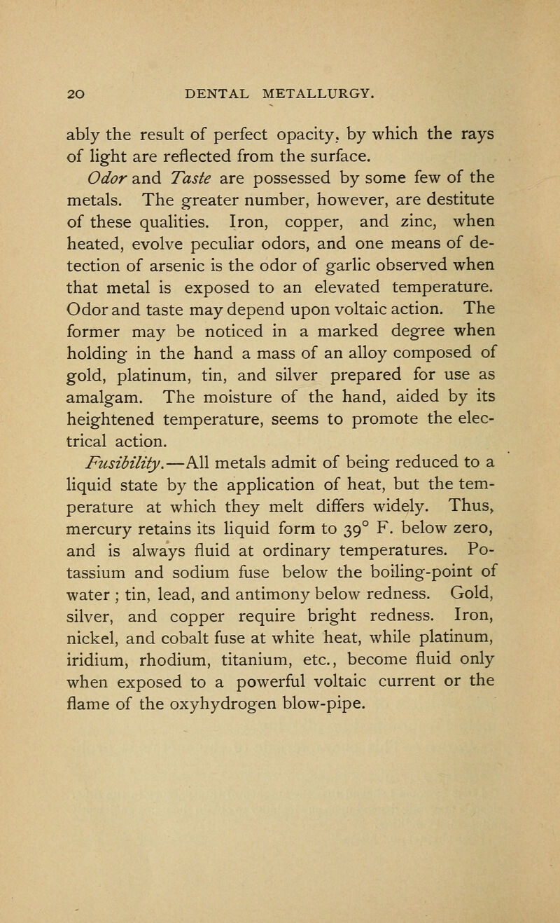 ably the result of perfect opacity., by which the rays of light are reflected from the surface. Odor and Taste are possessed by some few of the metals. The greater number, however, are destitute of these qualities. Iron, copper, and zinc, when heated, evolve peculiar odors, and one means of de- tection of arsenic is the odor of garlic observed when that metal is exposed to an elevated temperature. Odor and taste may depend upon voltaic action. The former may be noticed in a marked degree when holding in the hand a mass of an alloy composed of gold, platinum, tin, and silver prepared for use as amalgam. The moisture of the hand, aided by its heightened temperature, seems to promote the elec- trical action. Fusibility.—All metals admit of being reduced to a liquid state by the application of heat, but the tem- perature at which they melt differs widely. Thus, mercury retains its liquid form to 390 F. below zero, and is always fluid at ordinary temperatures. Po- tassium and sodium fuse below the boiling-point of water ; tin, lead, and antimony below redness. Gold, silver, and copper require bright redness. Iron, nickel, and cobalt fuse at white heat, while platinum, iridium, rhodium, titanium, etc., become fluid only when exposed to a powerful voltaic current or the flame of the oxyhydrogen blow-pipe.