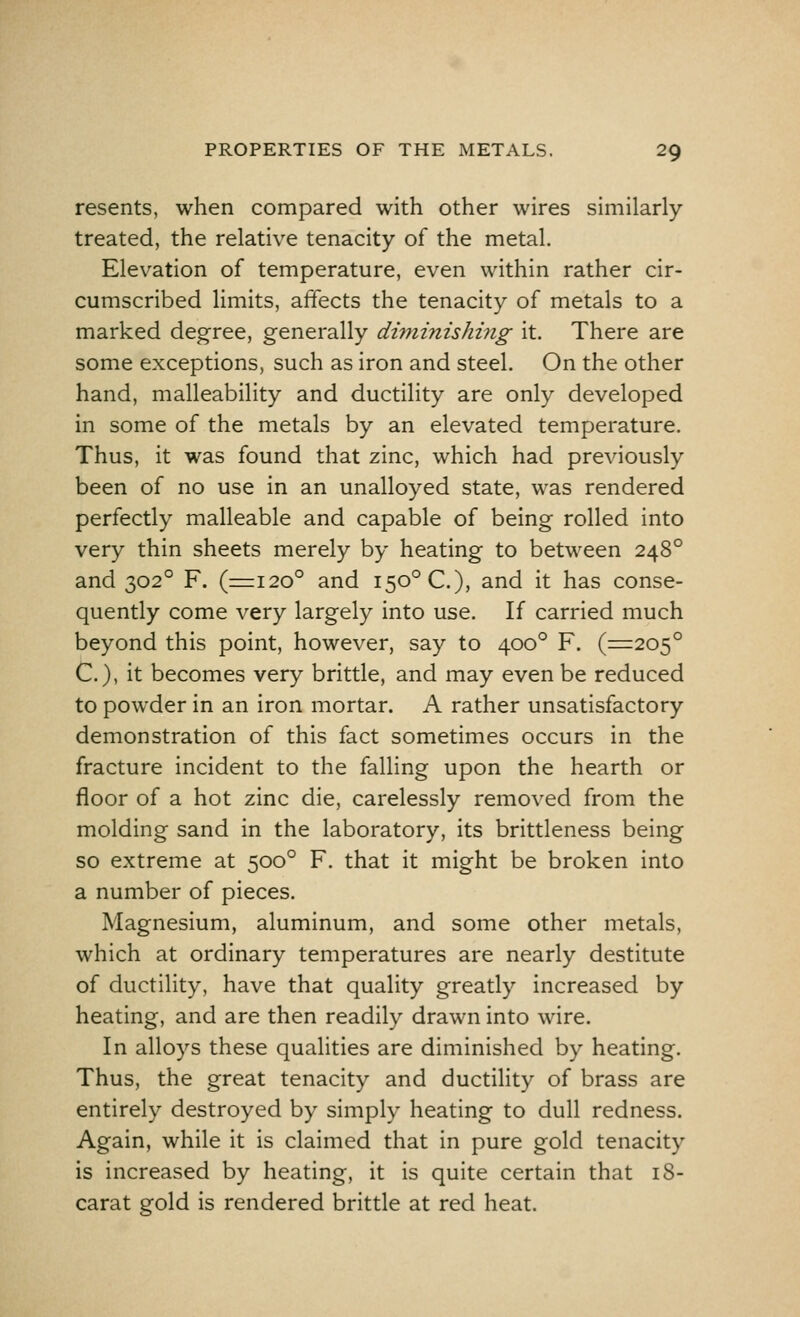 resents, when compared with other wires similarly- treated, the relative tenacity of the metal. Elevation of temperature, even within rather cir- cumscribed limits, affects the tenacity of metals to a marked degree, generally diminishing it. There are some exceptions, such as iron and steel. On the other hand, malleability and ductility are only developed in some of the metals by an elevated temperature. Thus, it was found that zinc, which had previously been of no use in an unalloyed state, was rendered perfectly malleable and capable of being rolled into very thin sheets merely by heating to between 2480 and 3020 F. (=120° and I50°C), and it has conse- quently come very largely into use. If carried much beyond this point, however, say to 4000 F. (=205° C), it becomes very brittle, and may even be reduced to powder in an iron mortar. A rather unsatisfactory demonstration of this fact sometimes occurs in the fracture incident to the falling upon the hearth or floor of a hot zinc die, carelessly removed from the molding sand in the laboratory, its brittleness being so extreme at 5000 F. that it might be broken into a number of pieces. Magnesium, aluminum, and some other metals, which at ordinary temperatures are nearly destitute of ductility, have that quality greatly increased by heating, and are then readily drawn into wire. In alloys these qualities are diminished by heating. Thus, the great tenacity and ductility of brass are entirely destroyed by simply heating to dull redness. Again, while it is claimed that in pure gold tenacity is increased by heating, it is quite certain that 18- carat gold is rendered brittle at red heat.