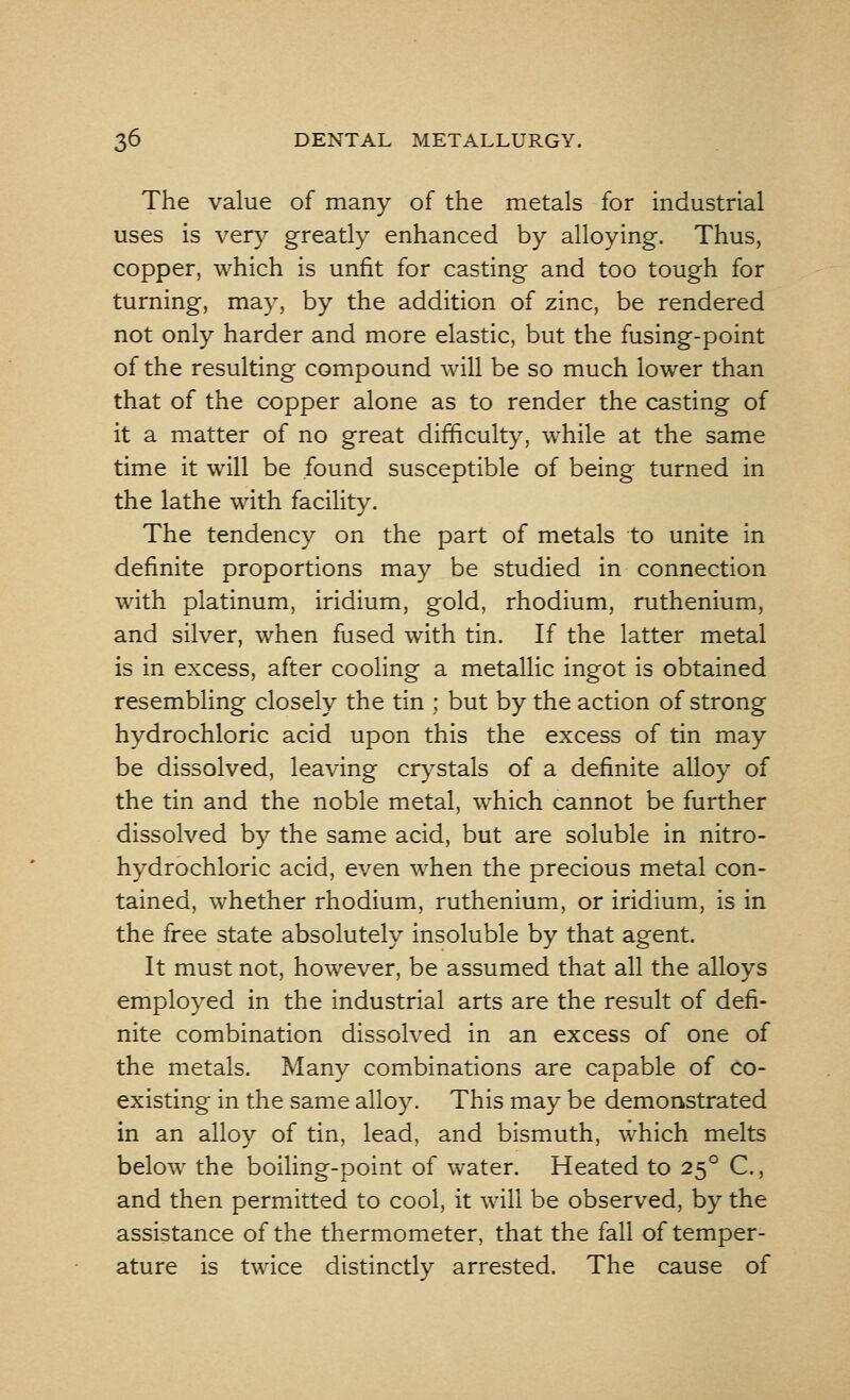 The value of many of the metals for industrial uses is very greatly enhanced by alloying. Thus, copper, which is unfit for casting and too tough for turning, may, by the addition of zinc, be rendered not only harder and more elastic, but the fusing-point of the resulting compound will be so much lower than that of the copper alone as to render the casting of it a matter of no great difficulty, while at the same time it will be found susceptible of being turned in the lathe with facility. The tendency on the part of metals to unite in definite proportions may be studied in connection with platinum, iridium, gold, rhodium, ruthenium, and silver, when fused with tin. If the latter metal is in excess, after cooling a metallic ingot is obtained resembling closely the tin ; but by the action of strong hydrochloric acid upon this the excess of tin may be dissolved, leaving crystals of a definite alloy of the tin and the noble metal, which cannot be further dissolved by the same acid, but are soluble in nitro- hydrochloric acid, even when the precious metal con- tained, whether rhodium, ruthenium, or iridium, is in the free state absolutely insoluble by that agent. It must not, however, be assumed that all the alloys employed in the industrial arts are the result of defi- nite combination dissolved in an excess of one of the metals. Many combinations are capable of co- existing in the same alloy. This may be demonstrated in an alloy of tin, lead, and bismuth, which melts below the boiling-point of water. Heated to 250 C., and then permitted to cool, it will be observed, by the assistance of the thermometer, that the fall of temper- ature is twice distinctly arrested. The cause of