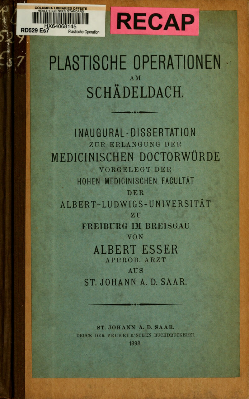 COLUMBIA LIBRARIES OFFSITE HEALTH SCIEMCES STAMDAHD __^^„^HX64068145 RD529 Es7 Plastische Operation PLASTISCHE OPERATIONEN AM SCHÄDELDACH. INAUGURAL-DISSERTATION ZUR ERLANGUNG DER MEDICINISCHEN DOCTORWÜRDE VORGELEGT DER HOHEN MEDICINISCHEN FACULTÄT DER ALBERT-LUDWIGS-UNIVERSITÄT zu FREIBURG IM BREISGAU VON ALBERT ESSER APPROB. ARZT AUS ST. JOHANN A.D.SAAR. ST. JOHANN A. D. SAAR. DRUCK DER PECHEUR'SCHEN BUCHDRUCKEKEI. 1898.