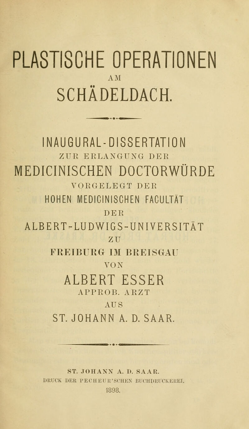 PLASTISCHE OPERATIONEN AM SCHÄDELDACH. INAUGURAL-DISSERTATION ZUR ERLANGUNG DER MEDICINISCHEN DOCTORWÜRDE VORGELEGT DER HOHEN MEDICINISCHEN FACULTÄT DER ALBERT-LUDWIGS-UNIVERSITÄT zu FRETBURG IM BREISGAU VON ALBERT ESSER APPROB. ARZT AUS ST. JOHANN A. D. SAAR. ST. JOHANN A. D. SAAR. DRUCK DER PECirEUR'SCHEN BirCHDRUCKERET. 1898.