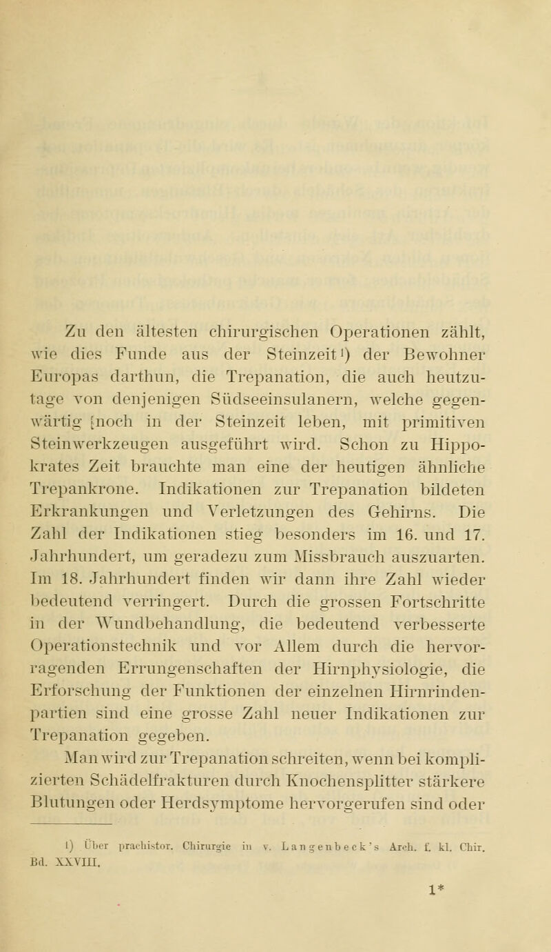 Zu den ältesten chirurgischen Operationen zählt, wie dies Funde aus der Steinzeit i) der Bewohner Europas darthun, die Trepanation, die auch heutzu- tage von denjenigen Südseeinsulanern, welche gegen- wärtig [noch in der Steinzeit leben, mit primitiven Steinwerkzeugen ausgeführt wird. Schon zu Hippo- krates Zeit brauchte man eine der heutigen ähnliche Trepankrone. Indikationen zur TrejDanation bildeten Erkrankungen und Verletzungen des Gehirns. Die Zahl der Indikationen stieg besonders im 16. und 17. Jahrhundert, um geradezu zum Missbrauch auszuarten. Im 18. Jahrhundert finden wir dann ihre Zahl wieder l^edeutencl verringert. Durch die grossen Fortschritte in der Wundbehandlung, die bedeutend verbesserte Operationstechnik und vor Allem durch die hervor- ragenden Errungenschaften der Hirnphysiologie, die Erforschung der Funktionen der einzelnen Hirnrinden- partien sind eine grosse Zahl neuer Indikationen zur Trepanation gegeben. Man wird zur Trepanation schreiten, wenn bei kompli- zierten Schädelfrakturen durch Knochensplitter stärkere Blutungen oder Herdsymptome hervorgerufen sind oder 1) L'l.or praehistor. Chirurgie in v. Lau genb e c k's Äroh. f. kl. Chir. Bd. xxvm.