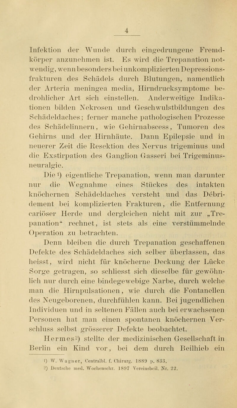 Infektion der Wnnde durch eino-edruneene Fremd- körper anzunehmen ist. Es wird die Trepanation not- wendig, wenn besonders bei unkomphzierten Depressions- frakturen des Schädels durch Blutungen, namentlich der Arteria meningea media, Hirndrucksymptome be- drohlicher Art sich einstellen. Anderweitige Indika- tionen bilden Nekrosen und Geschwulstbildungen des Schädeldaches; ferner manche pathologischen Prozesse des Schädelinnern, wie Gehirnabscess, Tumoren des Gehirns und der Hirnhäute. Dann Epilepsie und in neuerer Zeit die Resektion des Nervus trigeminus und die Exstirpation des Ganglion Gasseri bei Trigeminus- neuralgie. Die 1) eigentliche Trepanation, wenn man darunter nur die Wegnahme eines Stückes des intakten knöchernen Schädeldaches versteht und das Debri- dement bei komplizierten Frakturen, die Entfernung cariöser Herde und dergleichen nicht mit zur „Tre- panation rechnet, ist stets als eine verstümmelnde Oi^eration zu betrachten. Denn bleiben die durch Trepanation geschaffenen Defekte des Schädeldaches sich selber überlassen, das heisst, wird nicht für knöcherne Deckung der Lücke Sorge getragen, so schliesst sich dieselbe für gewöhn- lich nur durch eine bindegewebige Narbe, durch welche man die Hirnpulsationen, wie durch die Fontanellen des Neugeborenen, durchfühlen kann. Bei jugendlichen Individuen und in seltenen Fällen auch bei erwachsenen Personen hat man einen spontanen knöchernen Ver- schluss selbst grösserer Defekte beobachtet. Hermes2) stellte der medizinischen Gesellschaft in Berlin ein Kind vor, bei dem durch Beilhieb ein I) W. Wagner, Centralbl. f. Chirurg. 1889 p. 833. ^) Deutsche med. Wochcnschr. 1897 Vereiiisbcil. Nr. 22.